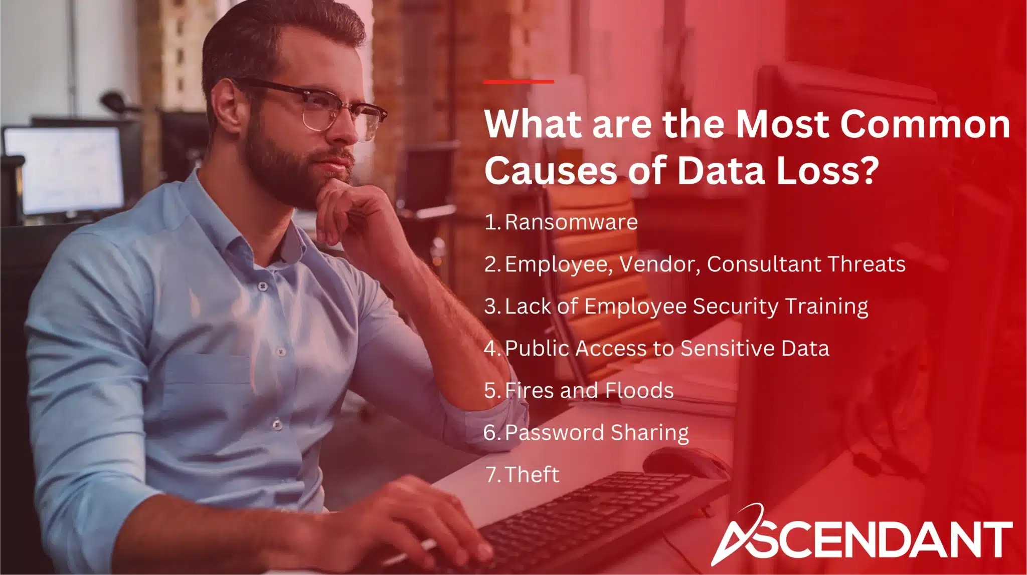What are the Most Common Causes of Data Loss? 1. Ransomware 2. Employee, Vendor, Consultant Threats 3. Lack of Employee Security Training 4. Public Access to Sensitive Data 5. Fires and Floods 6. Password Sharing 7. Theft