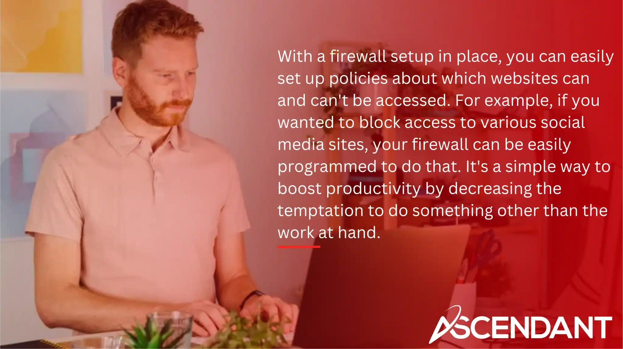 With a firewall setup in place, you can easily set up policies about which websites can and can't be accessed. For example, if you wanted to block access to various social media sites, your firewall can be easily programmed to do that. It's a simple way to boost productivity by decreasing the temptation to do something other than the work at hand.