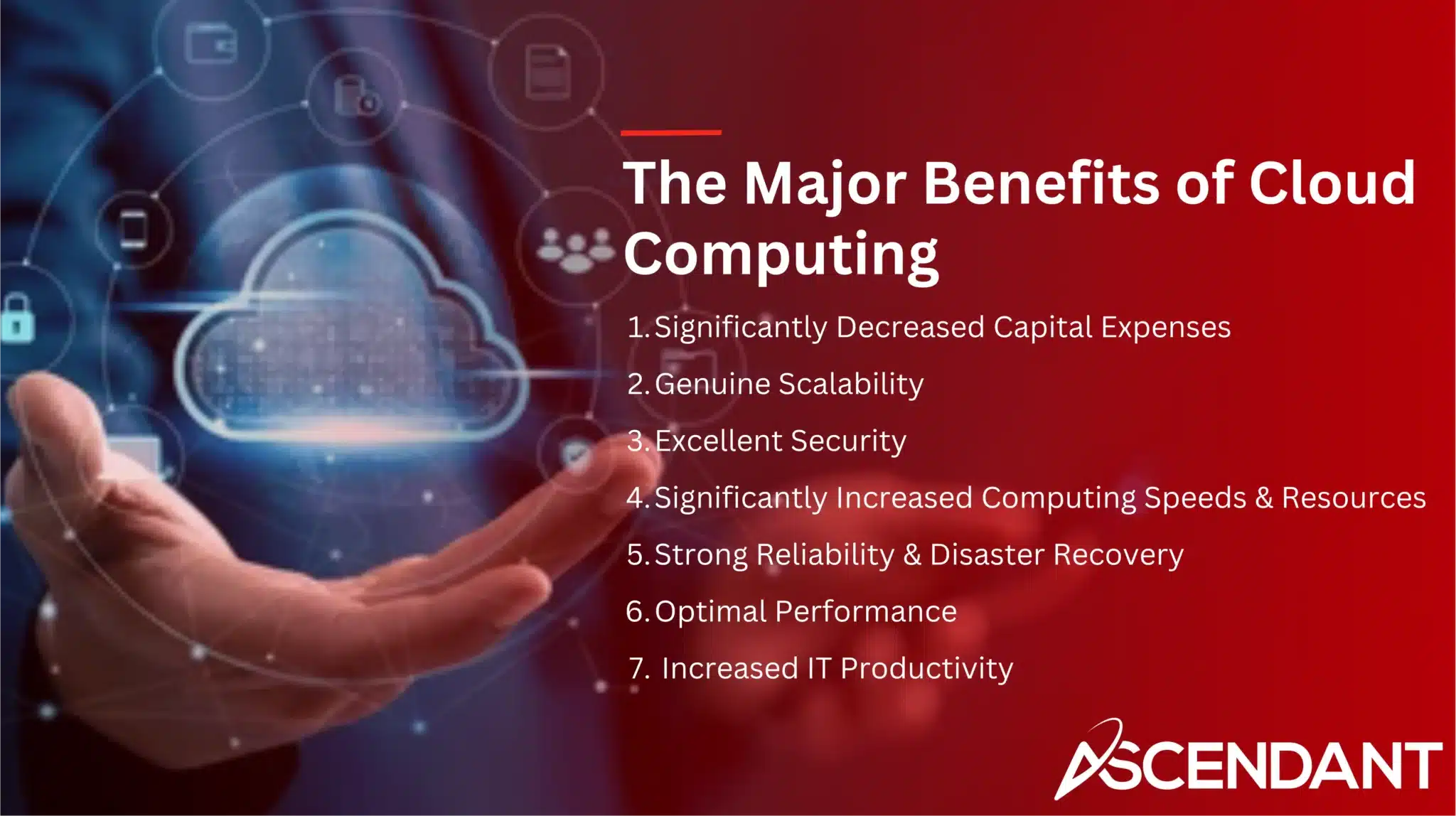 The Major Benefits of Cloud Computing 1. Significantly Decreased Capital Expenses 2. Genuine Scalability 3. Excellent Security 4. Significantly Increased Computing Speeds & Resources 5. Strong Reliability & Disaster Recovery 6. Optimal Performance 7. Increased IT Productivity 