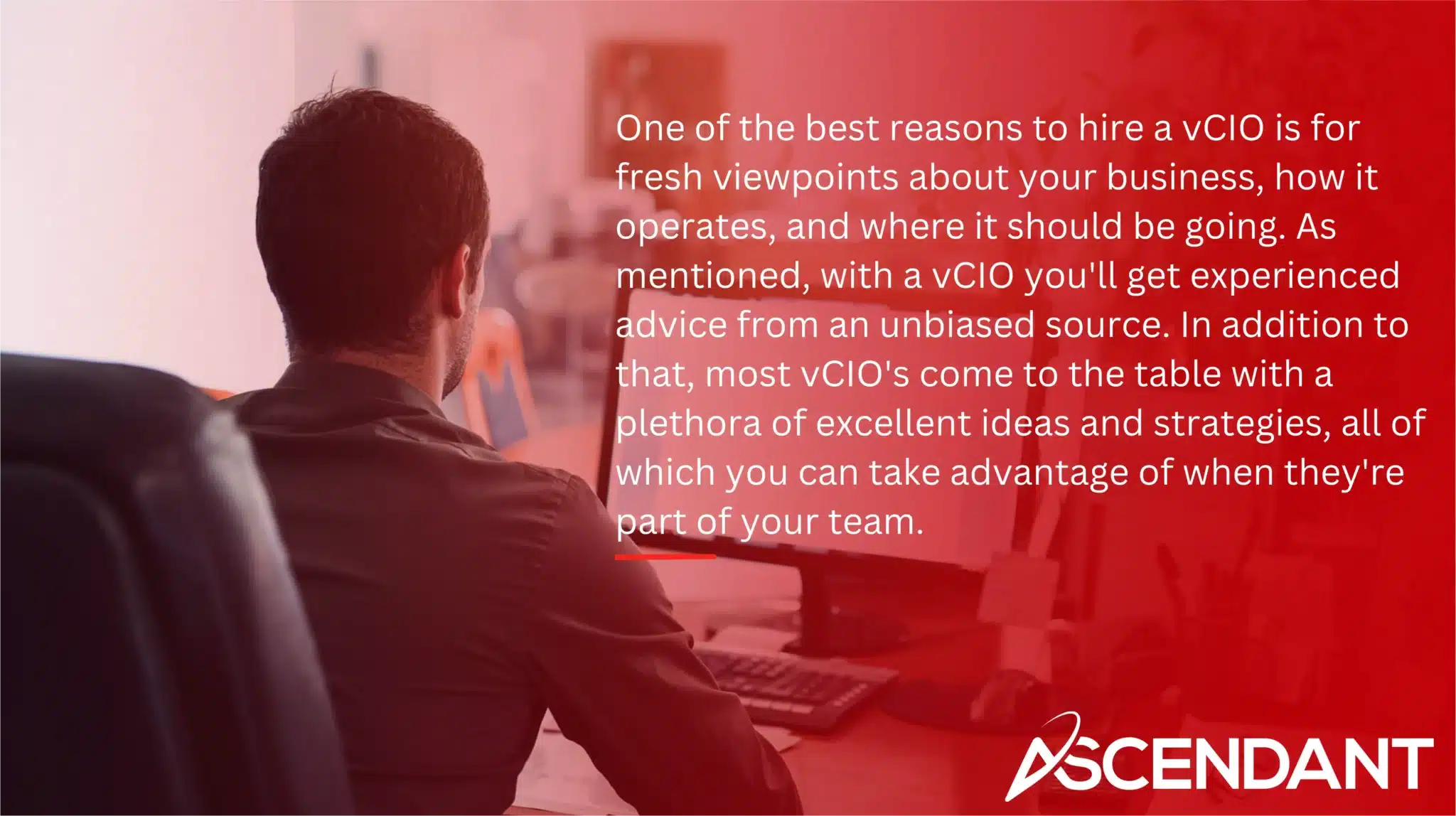 One of the best reasons to hire a vCIO is for fresh viewpoints about your business, how it operates, and where it should be going. As mentioned, with a vCIO you'll get experienced advice from an unbiased source. In addition to that, most vCIO's come to the table with a plethora of excellent ideas and strategies, all of which you can take advantage of when they're part of your team.