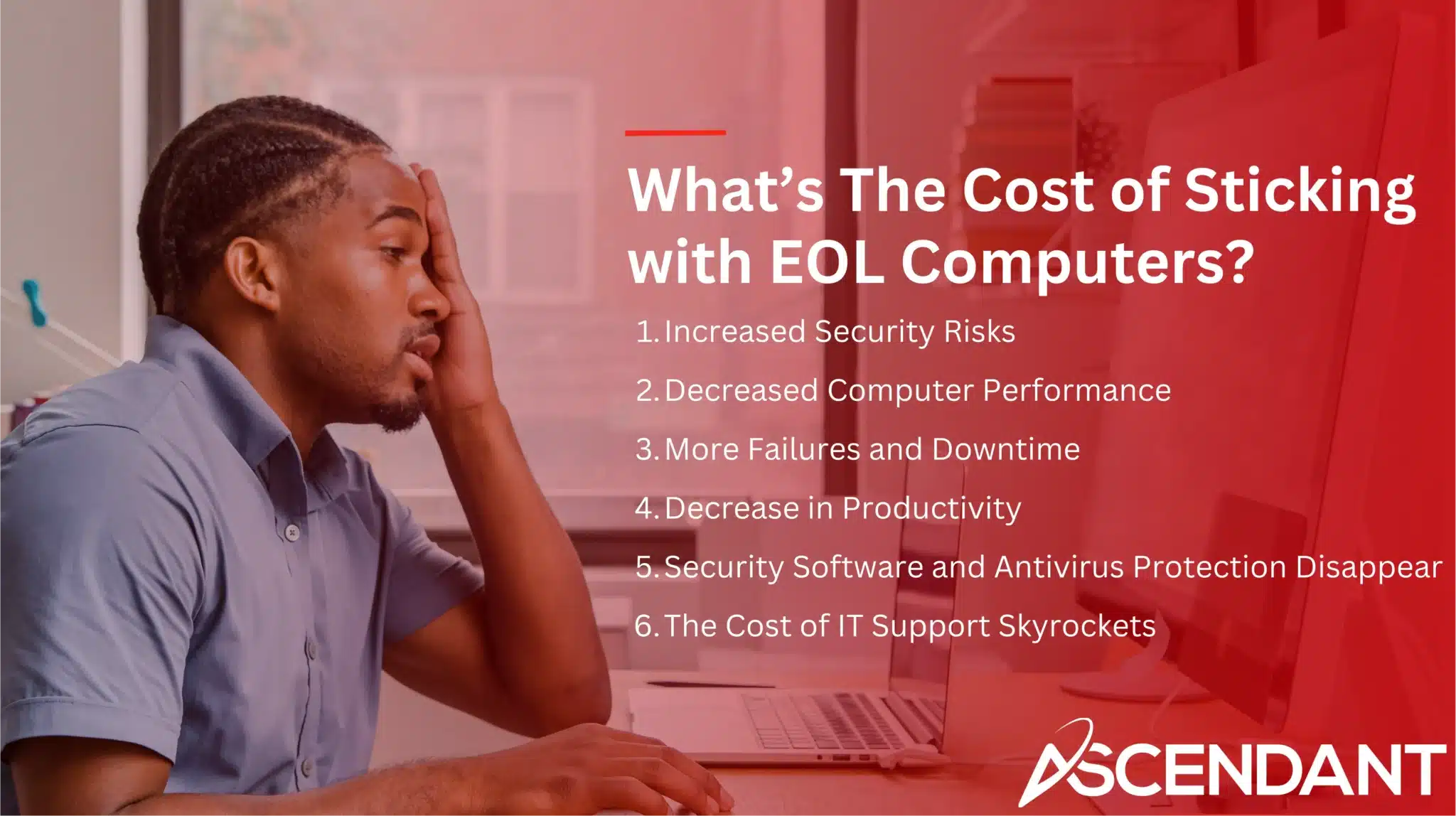 What’s The Cost of Sticking with EOL Computers? 1. Increased Security Risks 2. Decreased Computer Performance 3. More Failures and Downtime 4. Decrease in Productivity 5. Security Software and Antivirus Protection Disappear 6. The Cost of IT Support Skyrockets