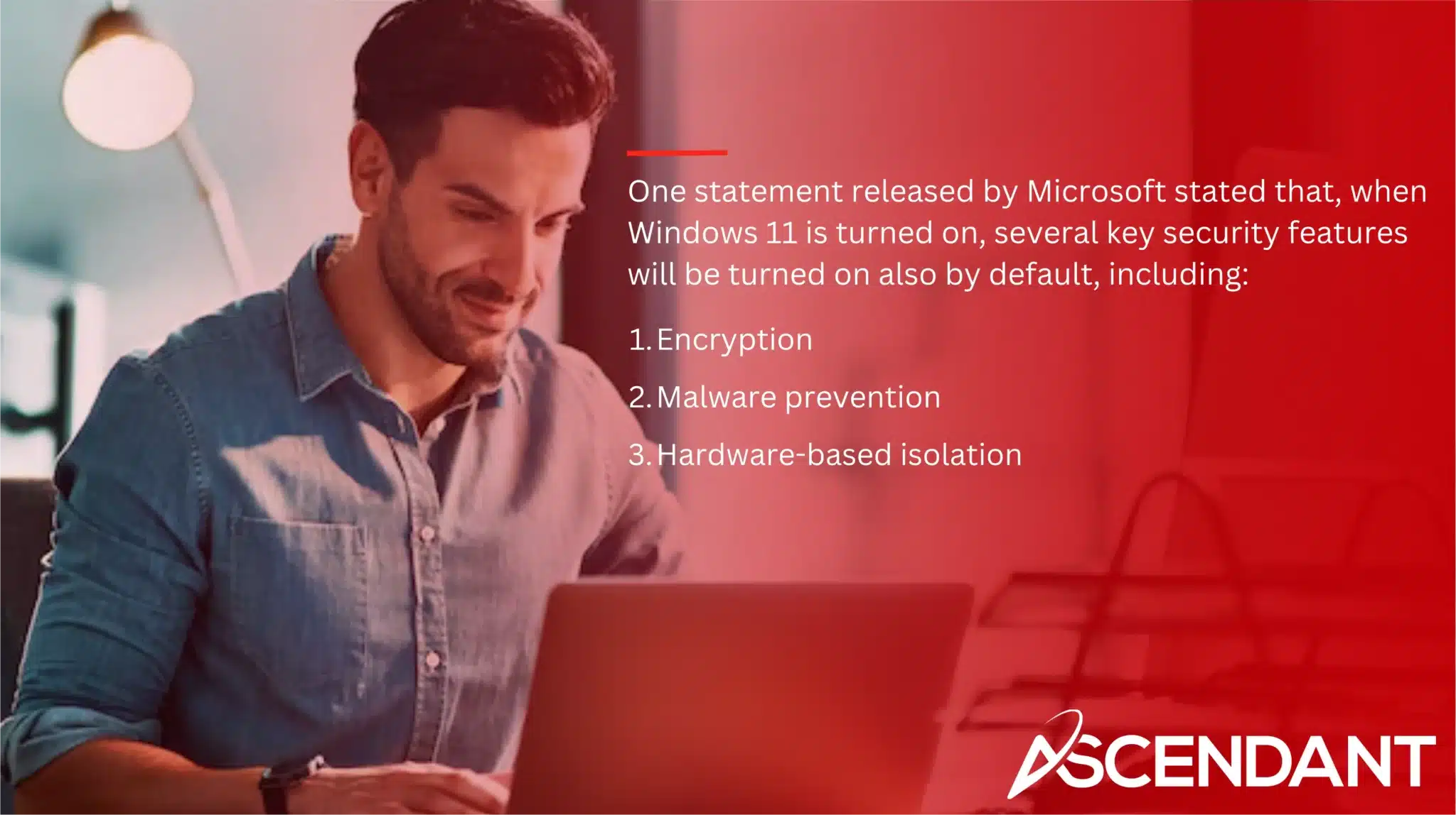 One statement released by Microsoft stated that, when Windows 11 is turned on, several key security features will be turned on also by default, including: 1. Encryption 2. Malware prevention 3. Hardware-based isolation