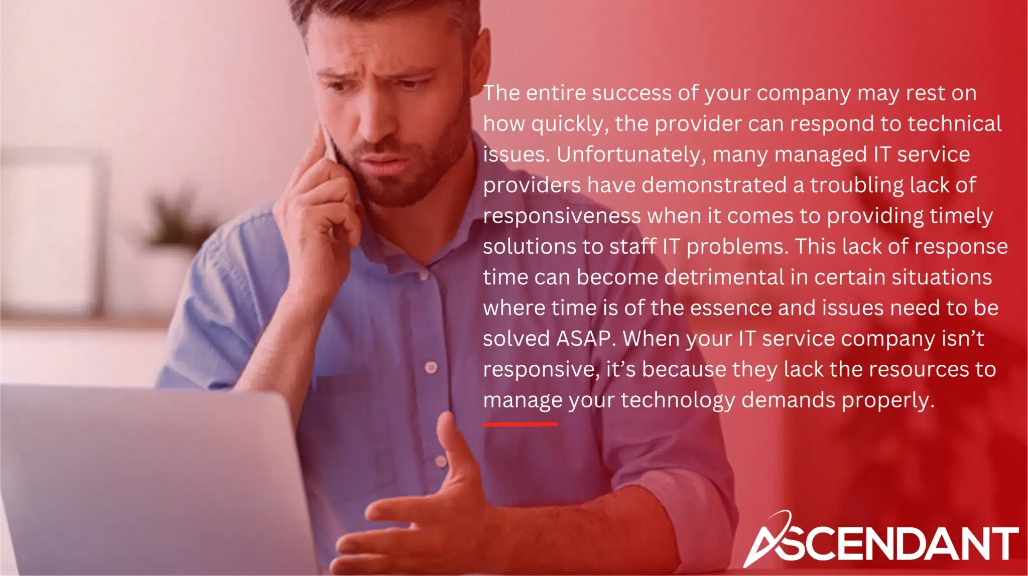 The entire success of your company may rest on how quickly, the provider can respond to technical issues. Unfortunately, many managed IT service providers have demonstrated a troubling lack of responsiveness when it comes to providing timely solutions to staff IT problems. This lack of response time can become detrimental in certain situations where time is of the essence and issues need to be solved ASAP. When your IT service company isn’t responsive, it’s because they lack the resources to manage your technology demands properly.