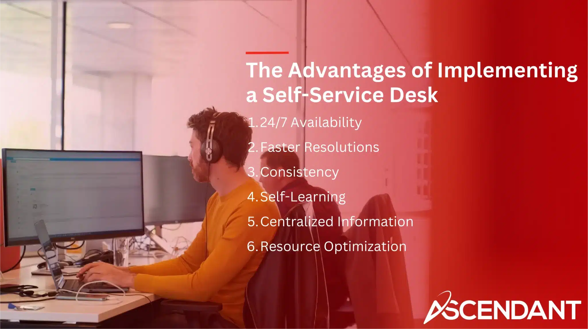 The Advantages of Implementing a Self-Service Desk 1. 24/7 Availability 2. Faster Resolutions 3. Consistency 4. Self-Learning 5. Centralized Information 6. Resource Optimization