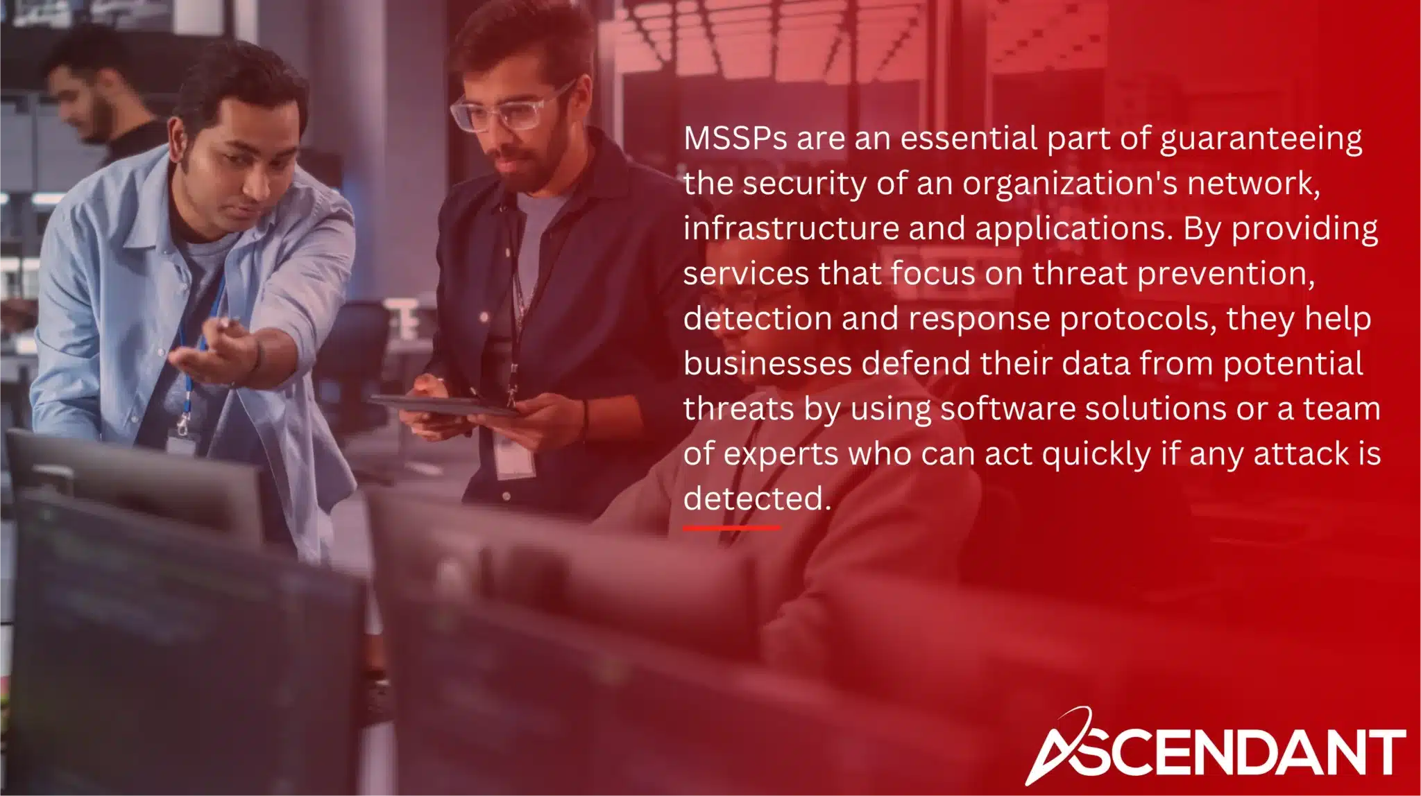 MSSPs are an essential part of guaranteeing the security of an organization's network, infrastructure and applications. By providing services that focus on threat prevention, detection and response protocols, they help businesses defend their data from potential threats by using software solutions or a team of experts who can act quickly if any attack is detected.