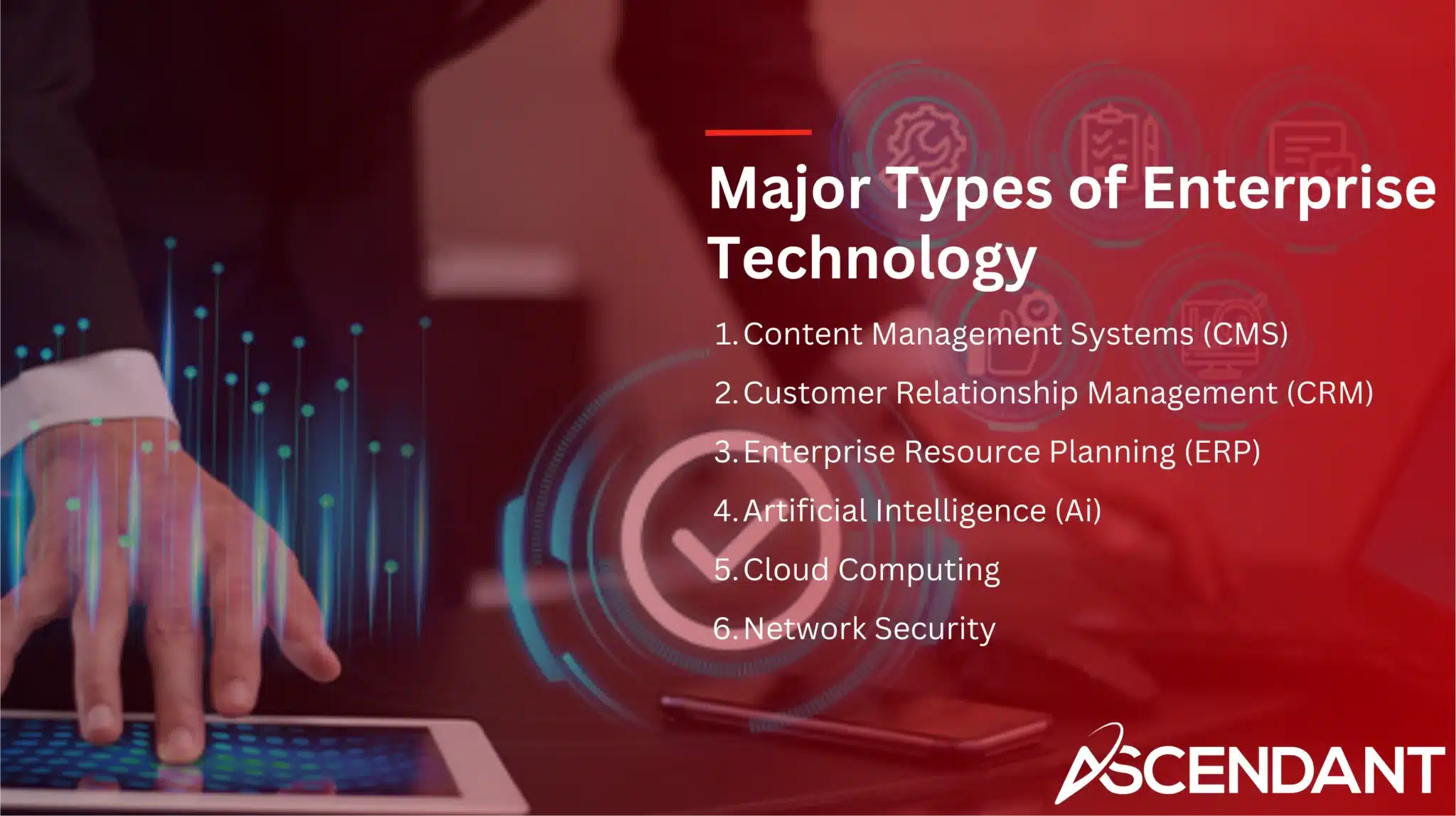 Major Types of Enterprise Technology
1. Content Management Systems (CMS) 
2. Customer Relationship Management (CRM)
3. Enterprise Resource Planning (ERP)
4. Artificial Intelligence (Ai)
5. Cloud Computing
6. Network Security