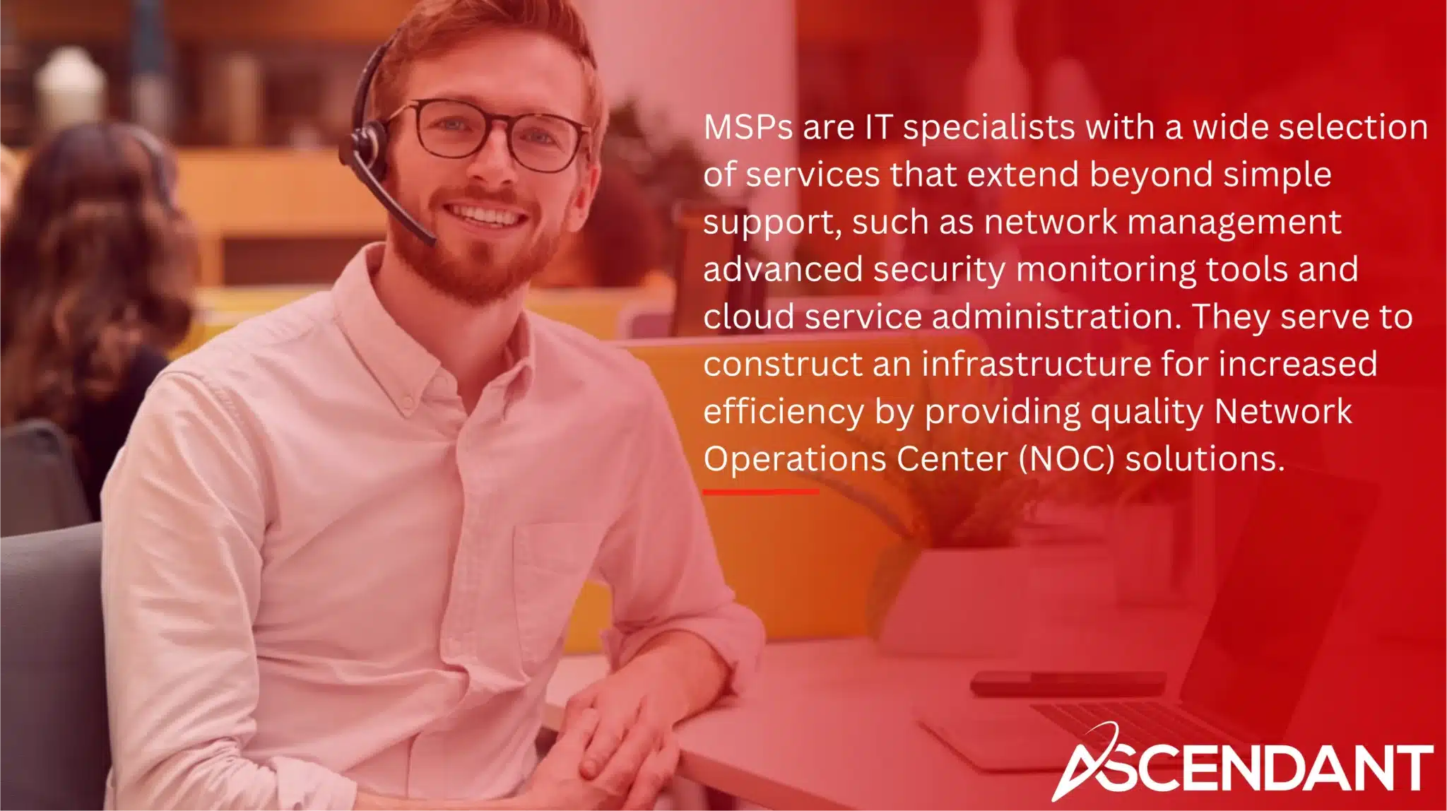 MSPs are IT specialists with a wide selection of services that extend beyond simple support, such as network management advanced security monitoring tools and cloud service administration. They serve to construct an infrastructure for increased efficiency by providing quality Network Operations Center (NOC) solutions. 