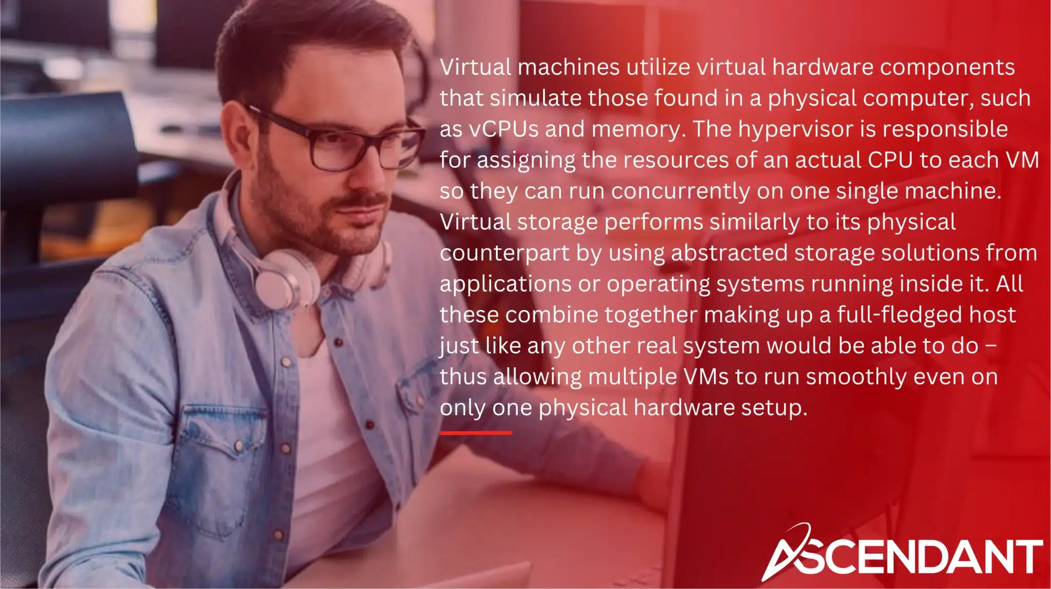 Virtual machines utilize virtual hardware components that simulate those found in a physical computer, such as vCPUs and memory. The hypervisor is responsible for assigning the resources of an actual CPU to each VM so they can run concurrently on one single machine. Virtual storage performs similarly to its physical counterpart by using abstracted storage solutions from applications or operating systems running inside it. All these combine together making up a full-fledged host just like any other real system would be able to do – thus allowing multiple VMs to run smoothly even on only one physical hardware setup.