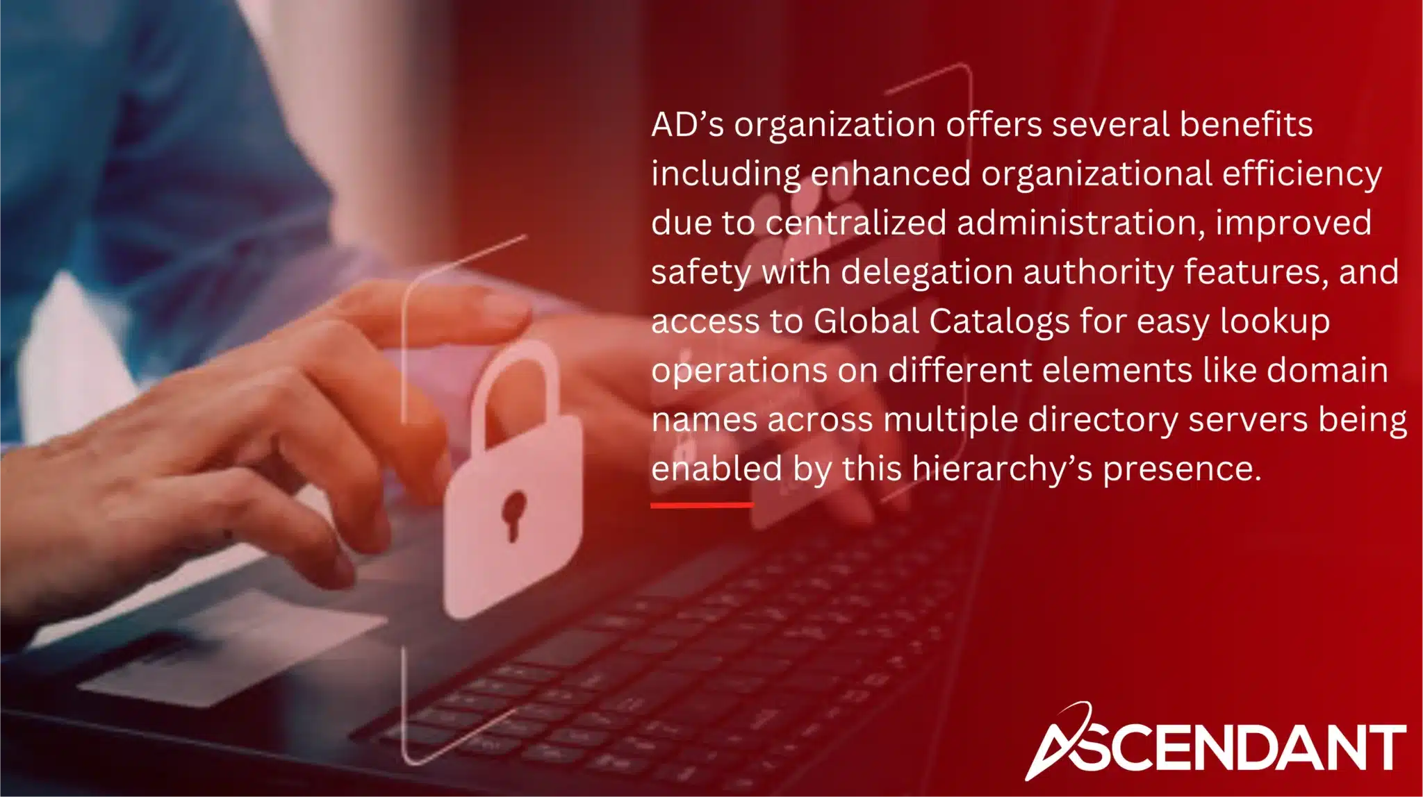 AD’s organization offers several benefits including enhanced organizational efficiency due to centralized administration, improved safety with delegation authority features, and access to Global Catalogs for easy lookup operations on different elements like domain names across multiple directory servers being enabled by this hierarchy’s presence.