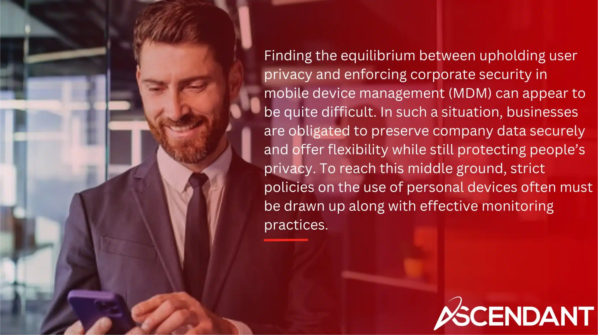 Finding the equilibrium between upholding user privacy and enforcing corporate security in mobile device management (MDM) can appear to be quite difficult. In such a situation, businesses are obligated to preserve company data securely and offer flexibility while still protecting people’s privacy. To reach this middle ground, strict policies on the use of personal devices often must be drawn up along with effective monitoring practices.
