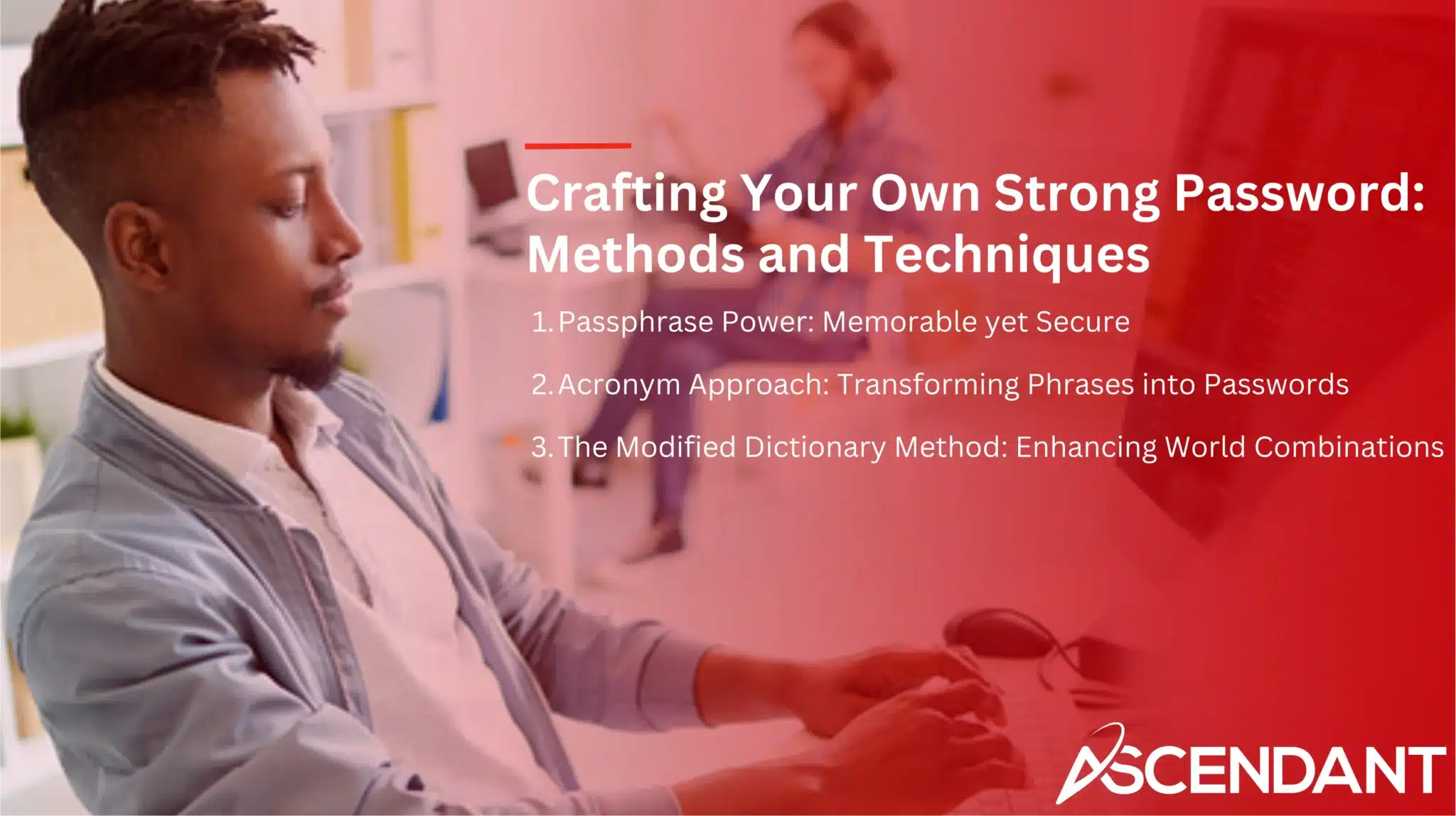 Crafting Your Own Strong Password: Methods and Techniques 
1. Passphrase Power: Memorable yet Secure
2. Acronym Approach: Transforming Phrases into Passwords
3. The Modified Dictionary Method: Enhancing World Combinations