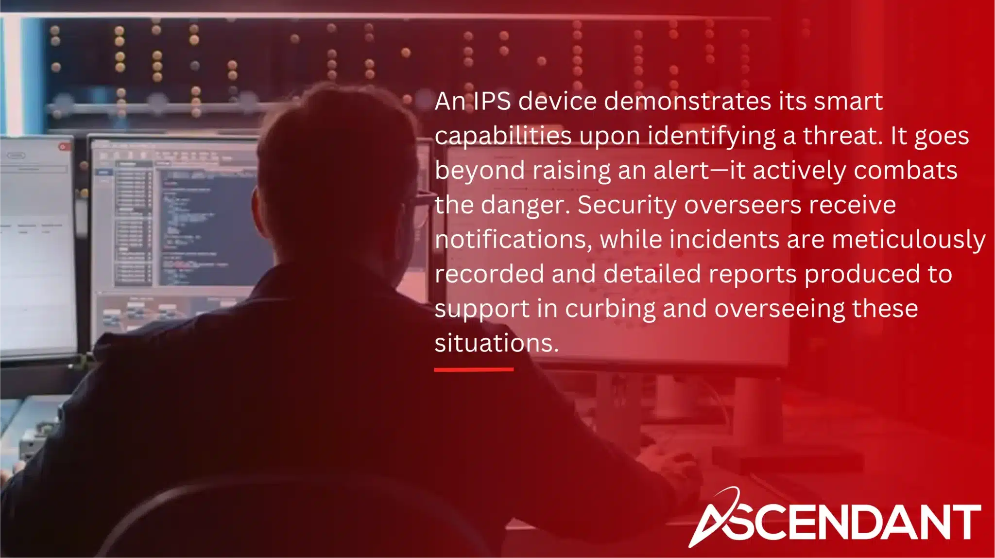 An IPS device demonstrates its smart capabilities upon identifying a threat. It goes beyond raising an alert—it actively combats the danger. Security overseers receive notifications, while incidents are meticulously recorded and detailed reports produced to support in curbing and overseeing these situations.