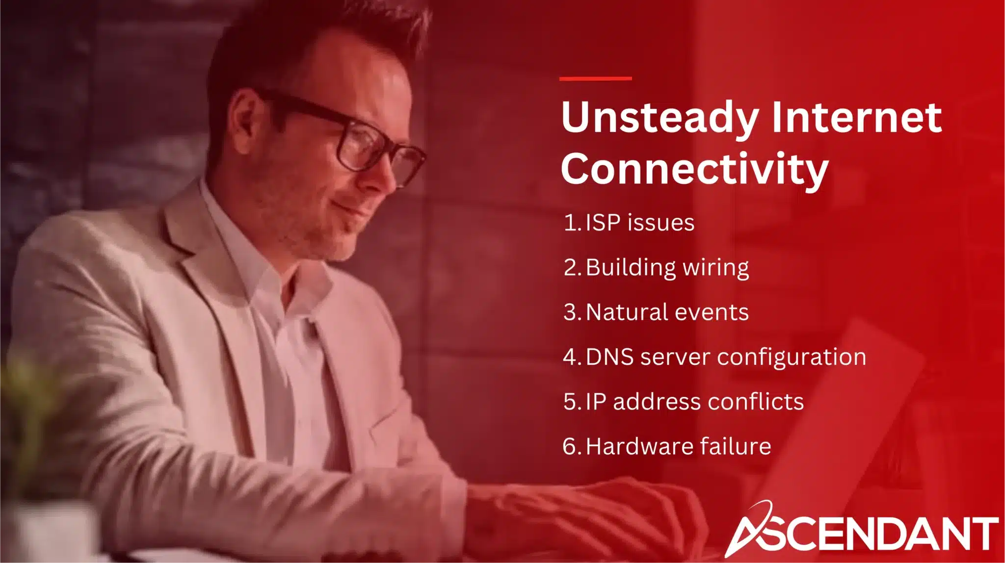 Unsteady Internet Connectivity 
1. ISP issues
2. Building wiring
3. Natural events
4. DNS server configuration
5. IP address conflicts
6. Hardware failure