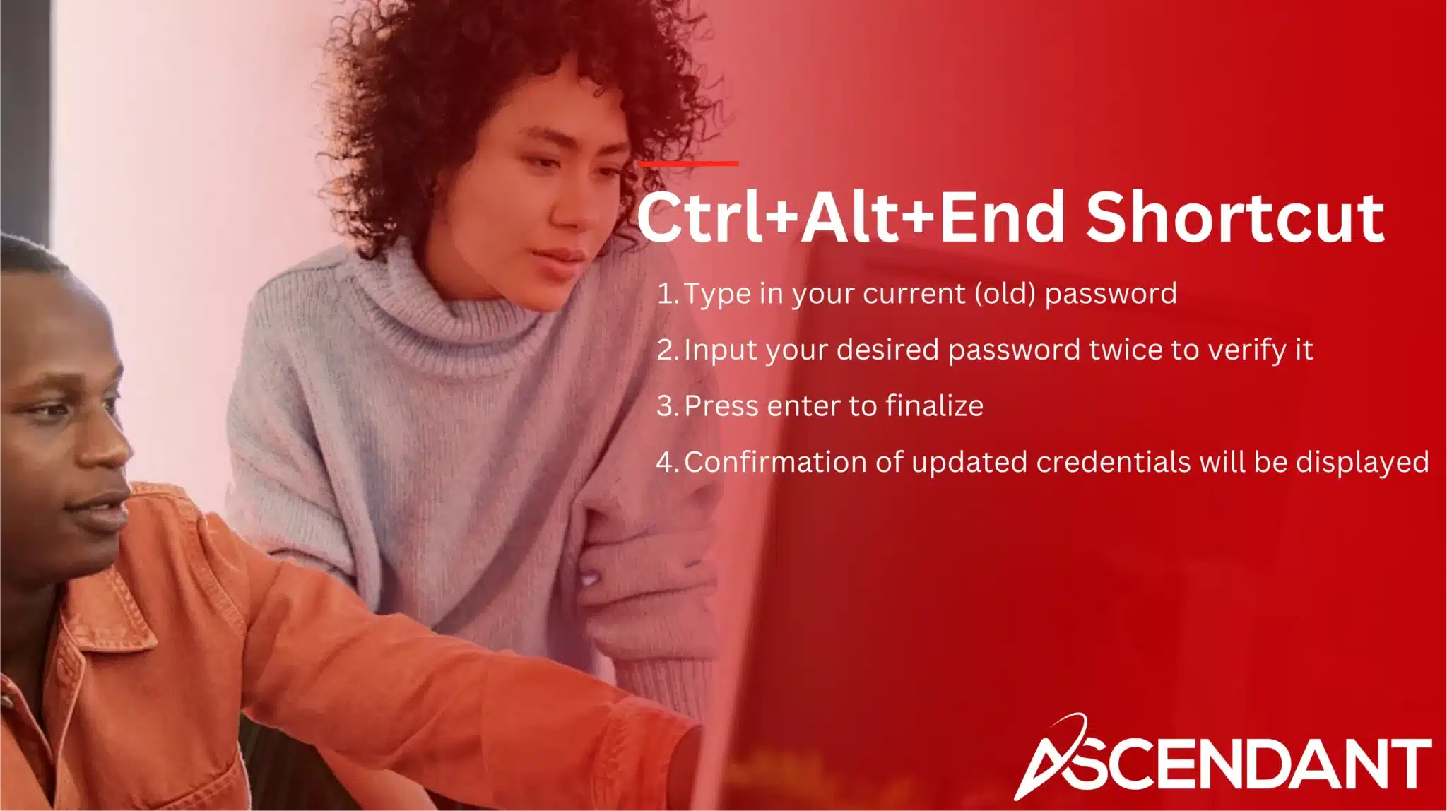 Ctrl+Alt+End Shortcut
1. Type in your current (old) password
2. Input your desired password twice to verify it
3. Press enter to finalize
4. Confirmation of updated credentials will be displayed