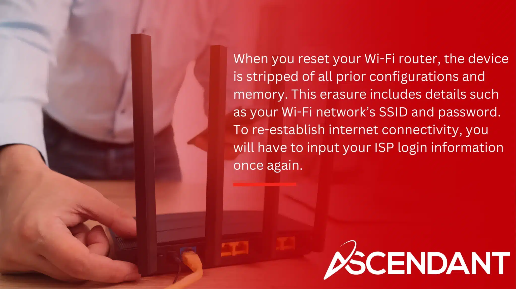When you reset your Wi-Fi router, the device is stripped of all prior configurations and memory. This erasure includes details such as your Wi-Fi network’s SSID and password. To re-establish internet connectivity, you will have to input your ISP login information once again.
