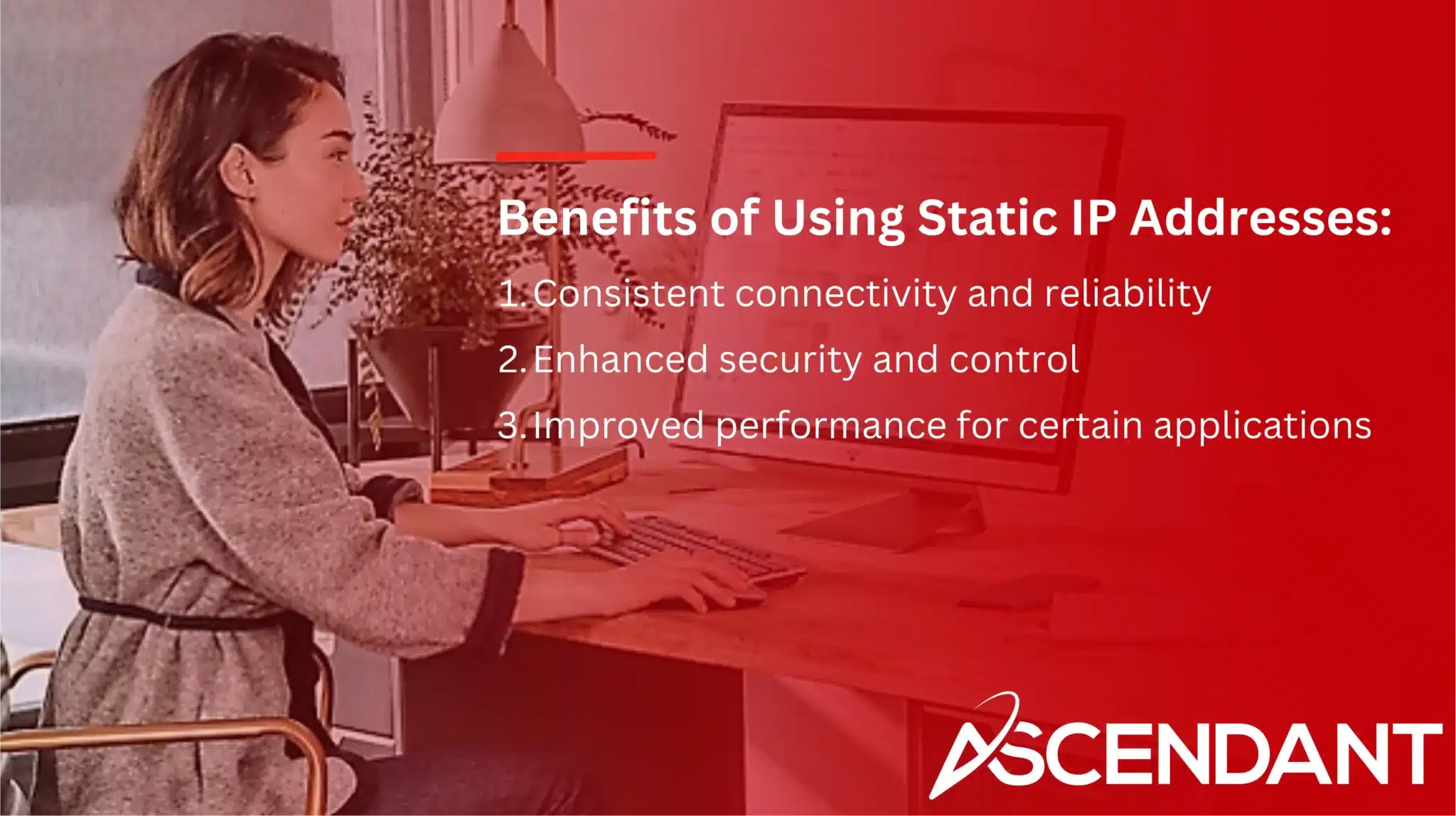 Benefits of Using Static IP Addresses: 
1. Consistent connectivity and reliability
2. Enhanced security and control
3. Improved performance for certain applications