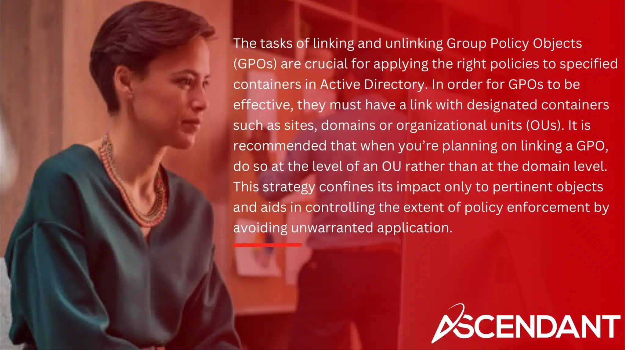 The tasks of linking and unlinking Group Policy Objects (GPOs) are crucial for applying the right policies to specified containers in Active Directory. In order for GPOs to be effective, they must have a link with designated containers such as sites, domains or organizational units (OUs). It is recommended that when you’re planning on linking a GPO, do so at the level of an OU rather than at the domain level. This strategy confines its impact only to pertinent objects and aids in controlling the extent of policy enforcement by avoiding unwarranted application.
