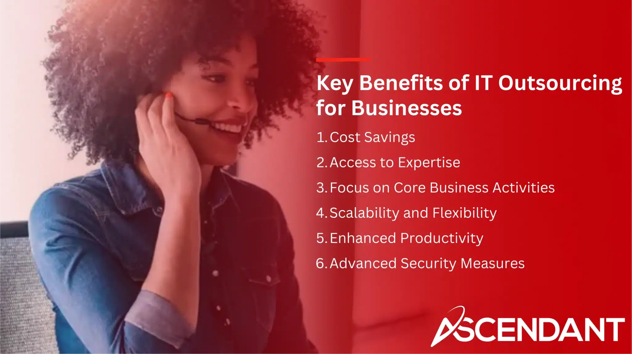 Key Benefits of IT Outsourcing for Businesses
1. Cost Savings 
2. Access to Expertise 
3. Focus on Core Business Activities
4. Scalability and Flexibility 
5. Enhanced Productivity 
6. Advanced Security Measures