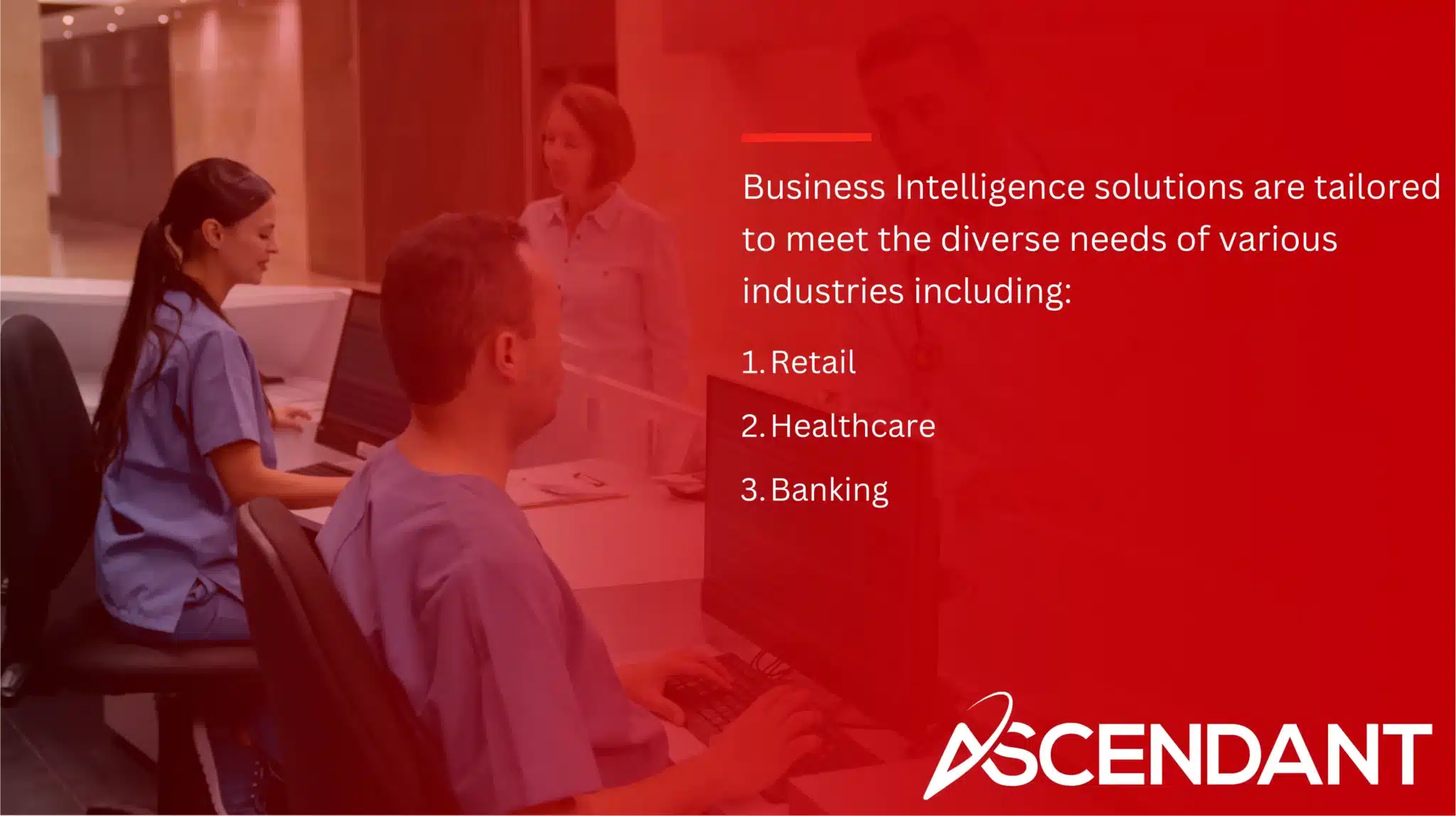 Business Intelligence solutions are tailored to meet the diverse needs of various industries including: 
1. Retail
2. Healthcare
3. Banking