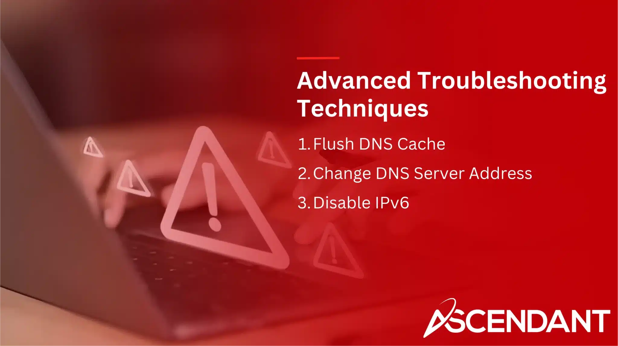 Advanced Troubleshooting Techniques 
1. Flush DNS Cache
2. Change DNS Server   Address
3. Disable IPv6