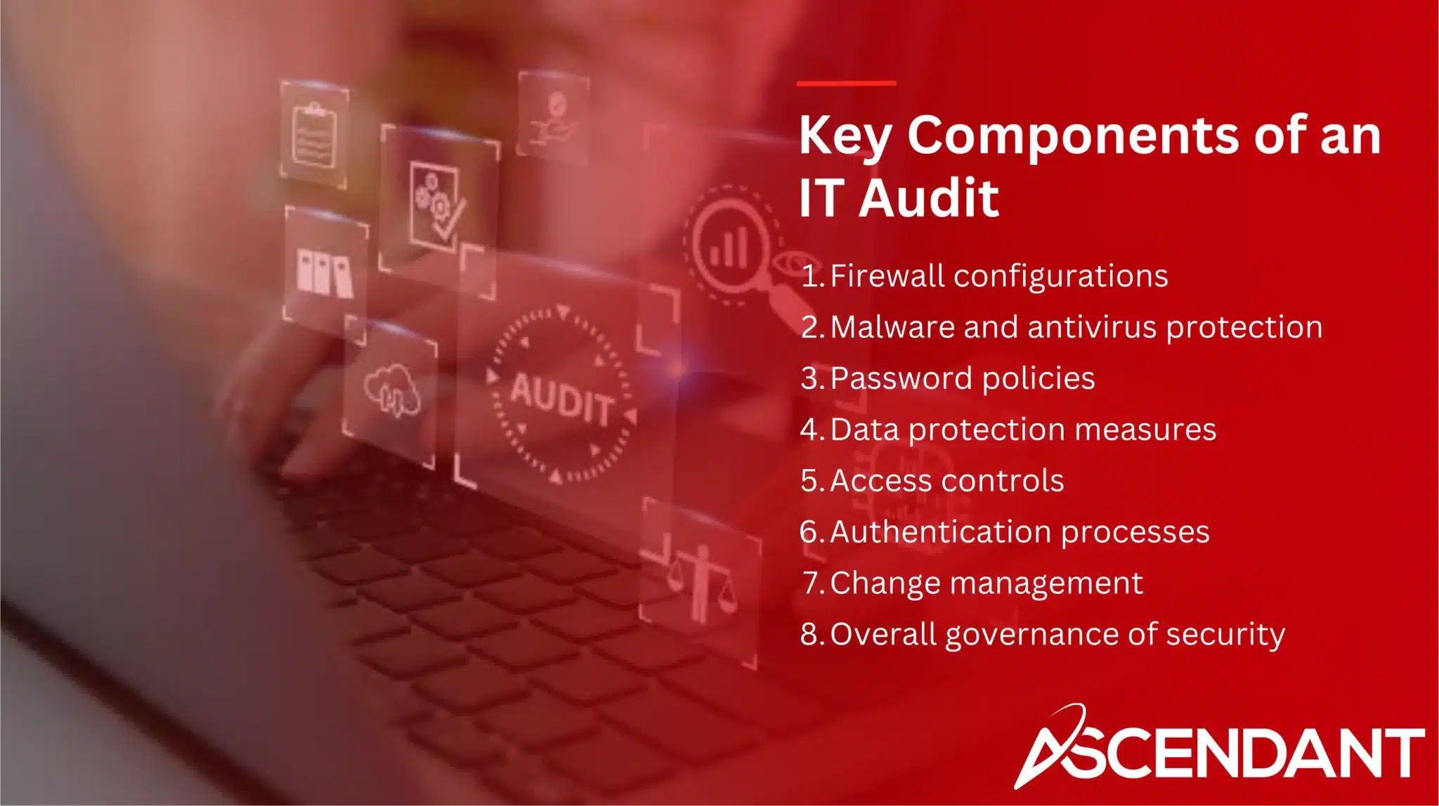 Key Components of an IT Audit
1. Firewall configurations
2. Malware and antivirus protection
3. Password policies
4. Data protection measures
5. Access controls
6. Authentication processes
7. Change management
8.  Overall governance of security 