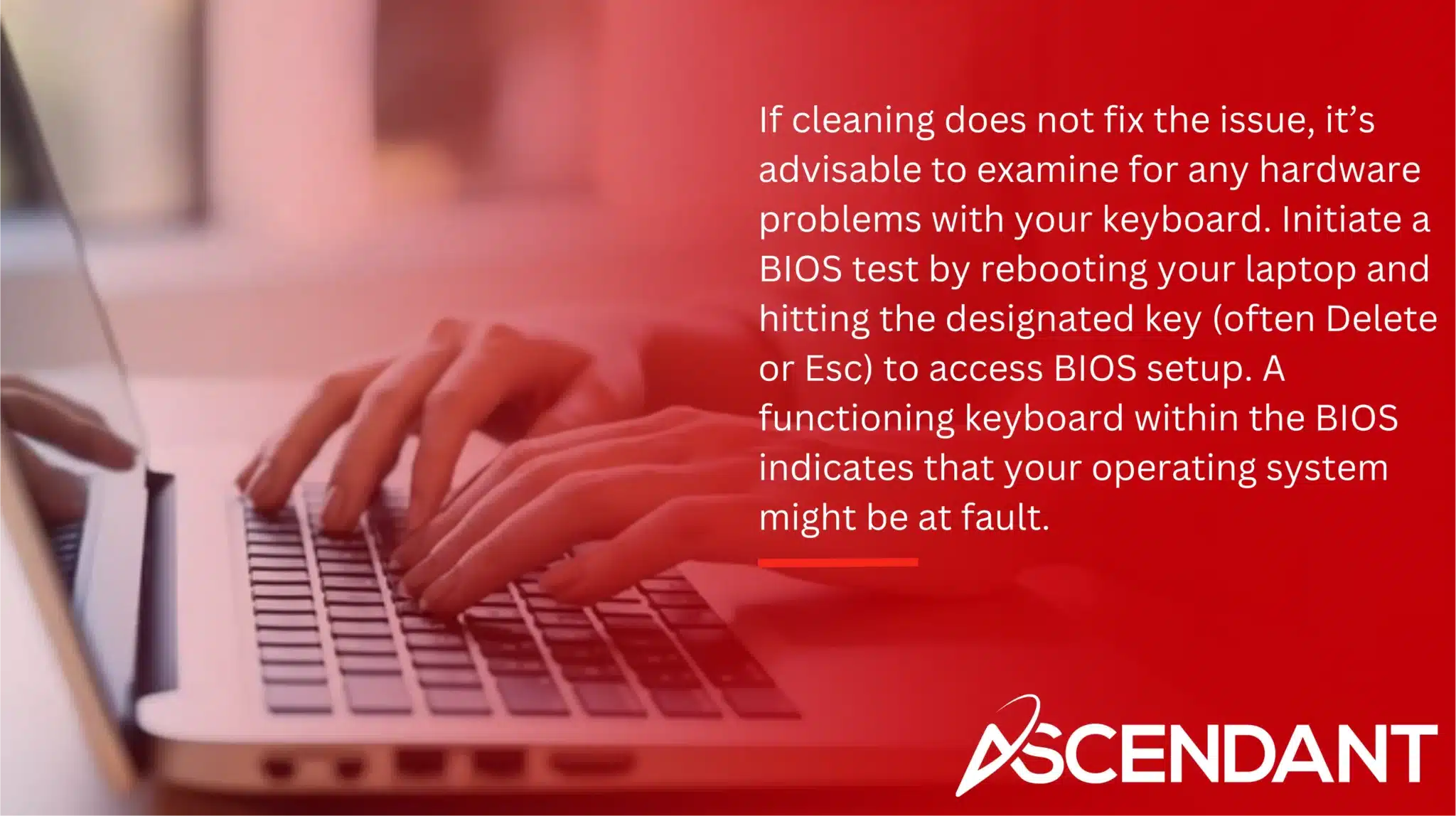 If cleaning does not fix the issue, it’s advisable to examine for any hardware problems with your keyboard. Initiate a BIOS test by rebooting your laptop and hitting the designated key (often Delete or Esc) to access BIOS setup. A functioning keyboard within the BIOS indicates that your operating system might be at fault. 