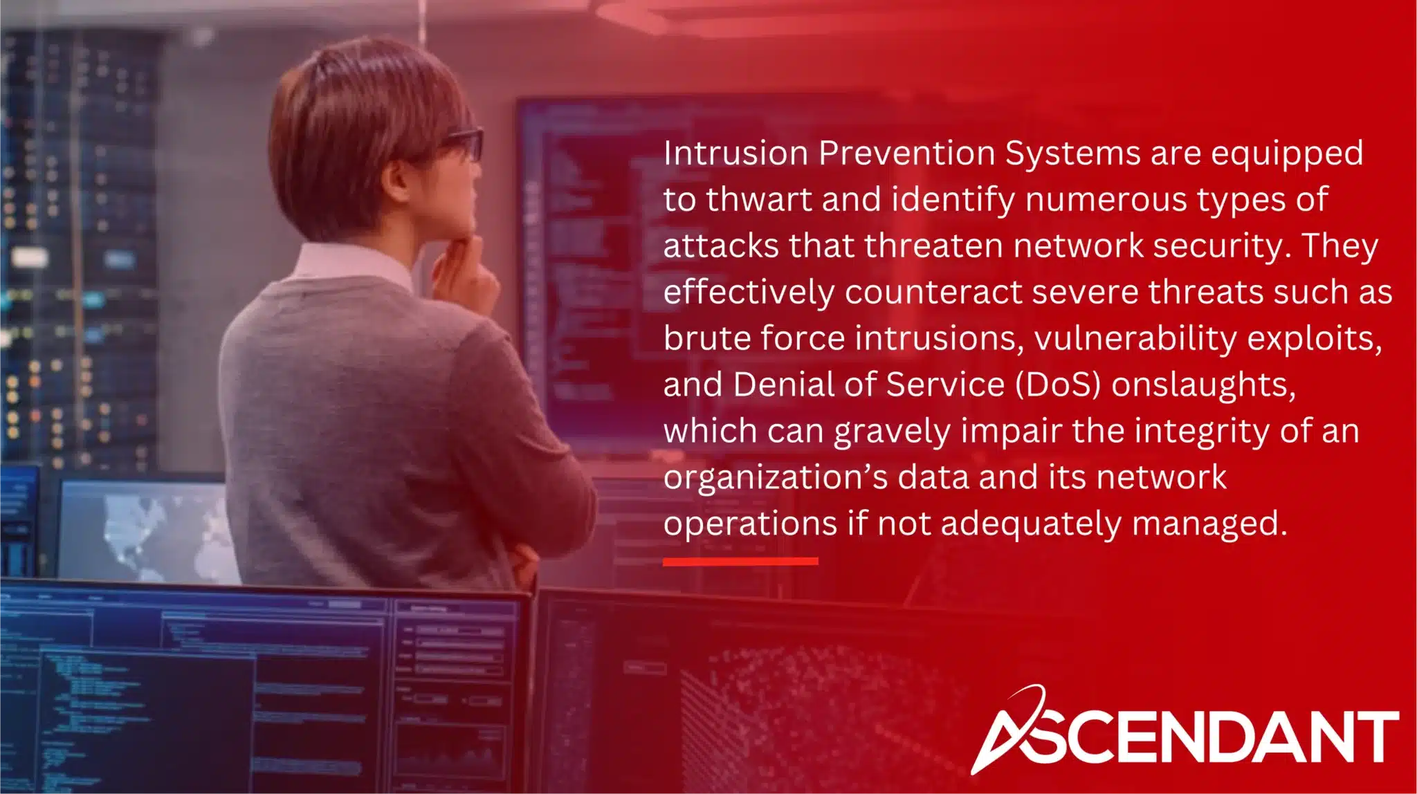 Intrusion Prevention Systems are equipped to thwart and identify numerous types of attacks that threaten network security. They effectively counteract severe threats such as brute force intrusions, vulnerability exploits, and Denial of Service (DoS) onslaughts, which can gravely impair the integrity of an organization’s data and its network operations if not adequately managed.