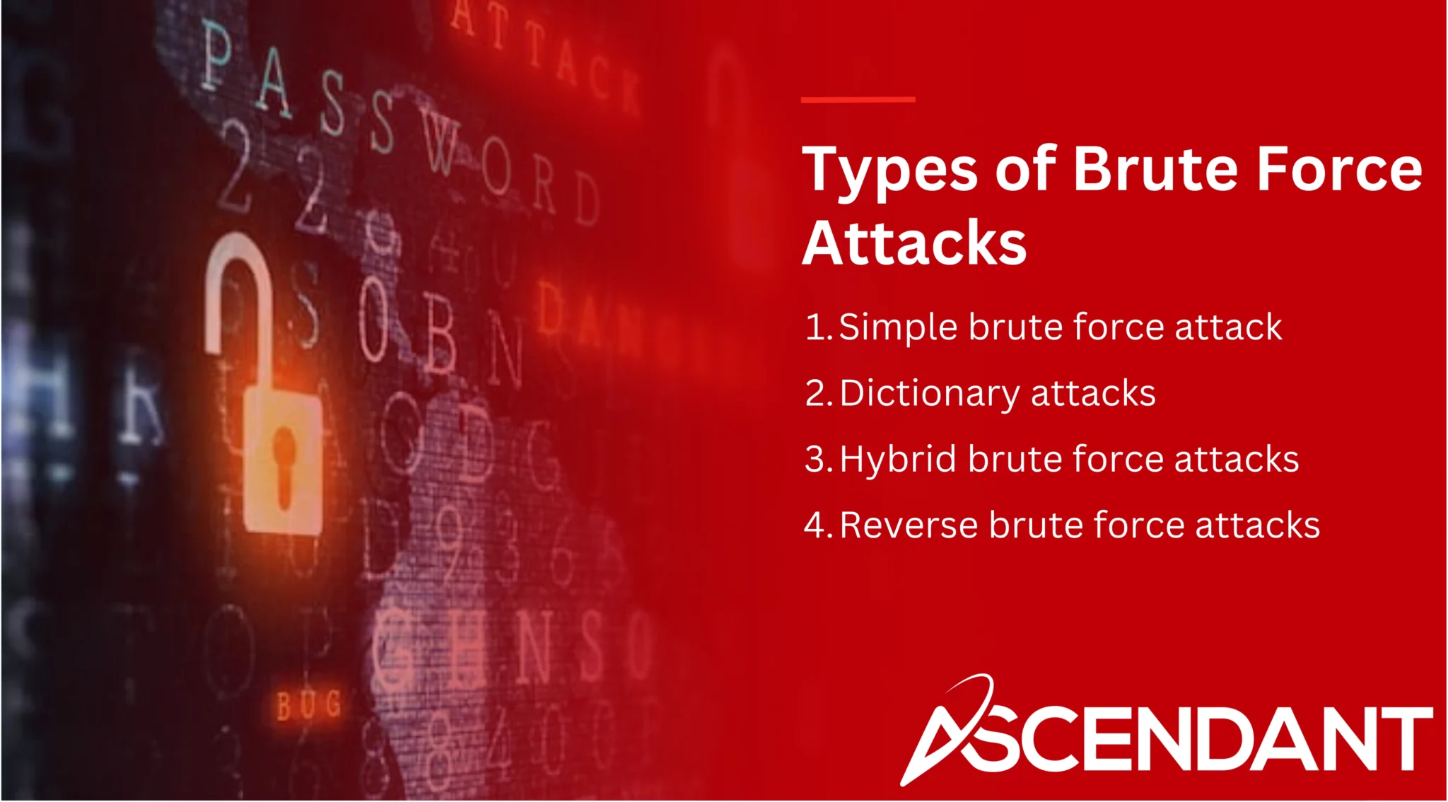 Types of Brute Force Attacks
1. Simple brute force attack 
2. Dictionary attacks 
3. Hybrid brute force attacks 
4. Reverse brute force attacks