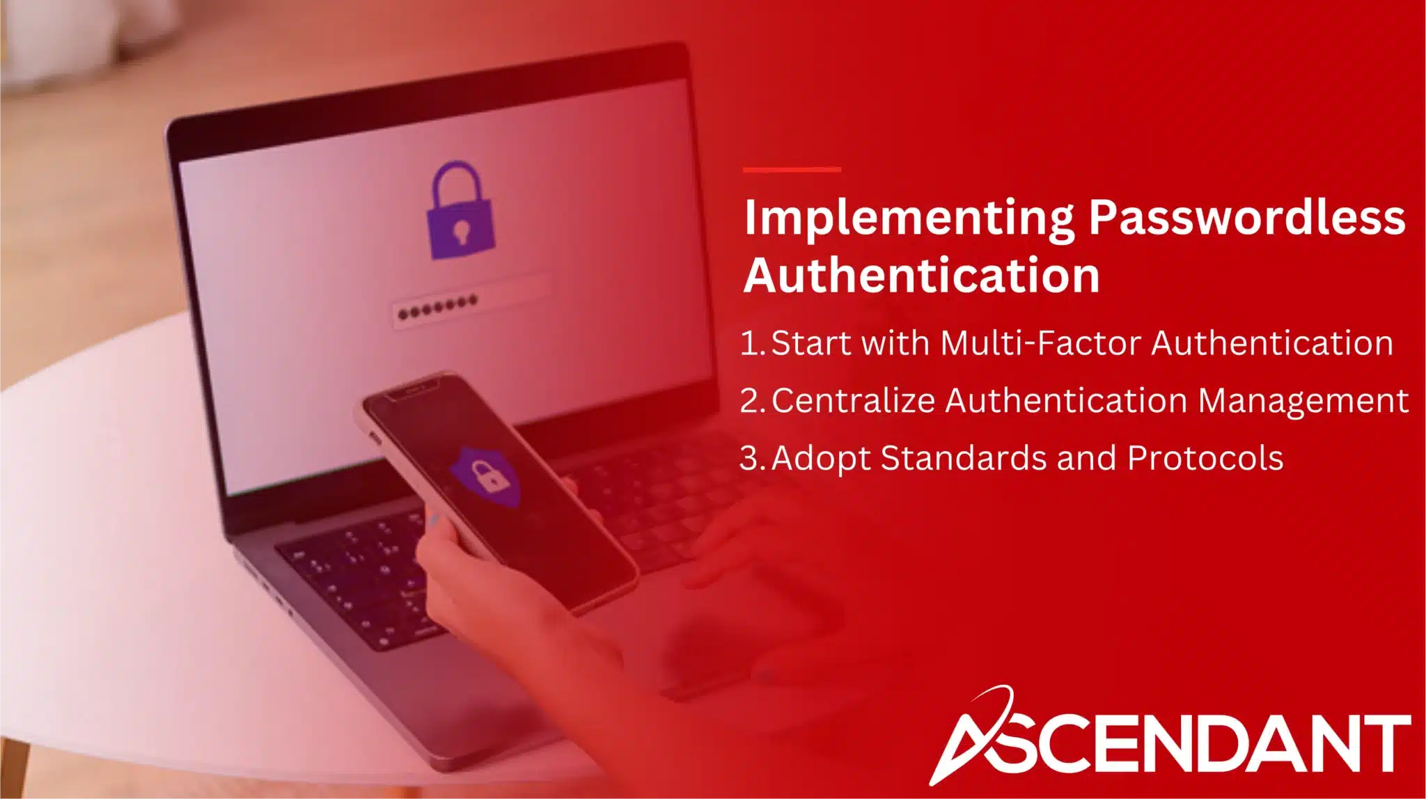 Implementing Passwordless Authentication
1. Start with Multi-Factor Authentication
2. Centralize Authentication Management 
3. Adopt Standards and Protocols 