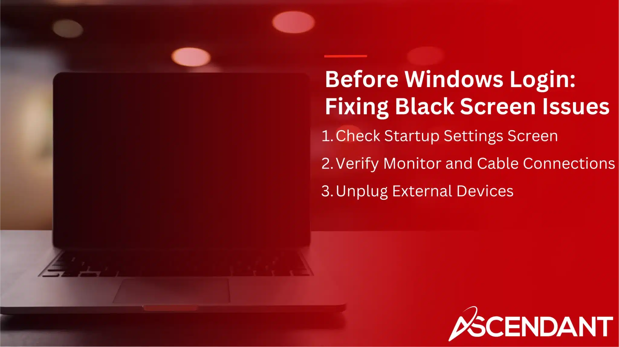 Before Windows Login: Fixing Black Screen Issues
1. Check Startup Settings Screen
2. Verify Monitor and Cable Connections
3. Unplug External Devices