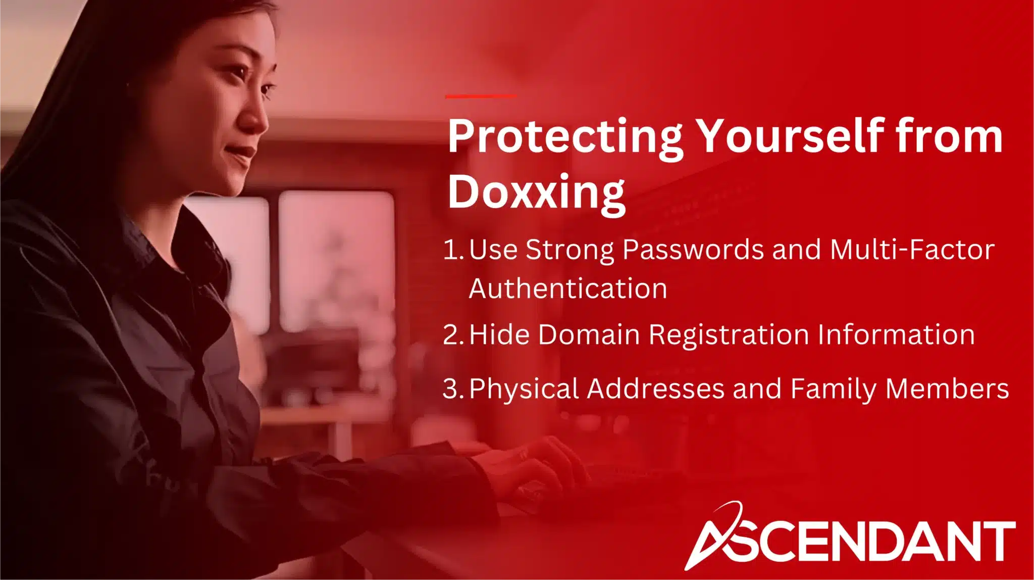 Protecting Yourself from Doxxing
1. Use Strong Passwords and Multi-Factor Authentication
2. Hide Domain Registration Information
3. Physical Addresses and Family Members