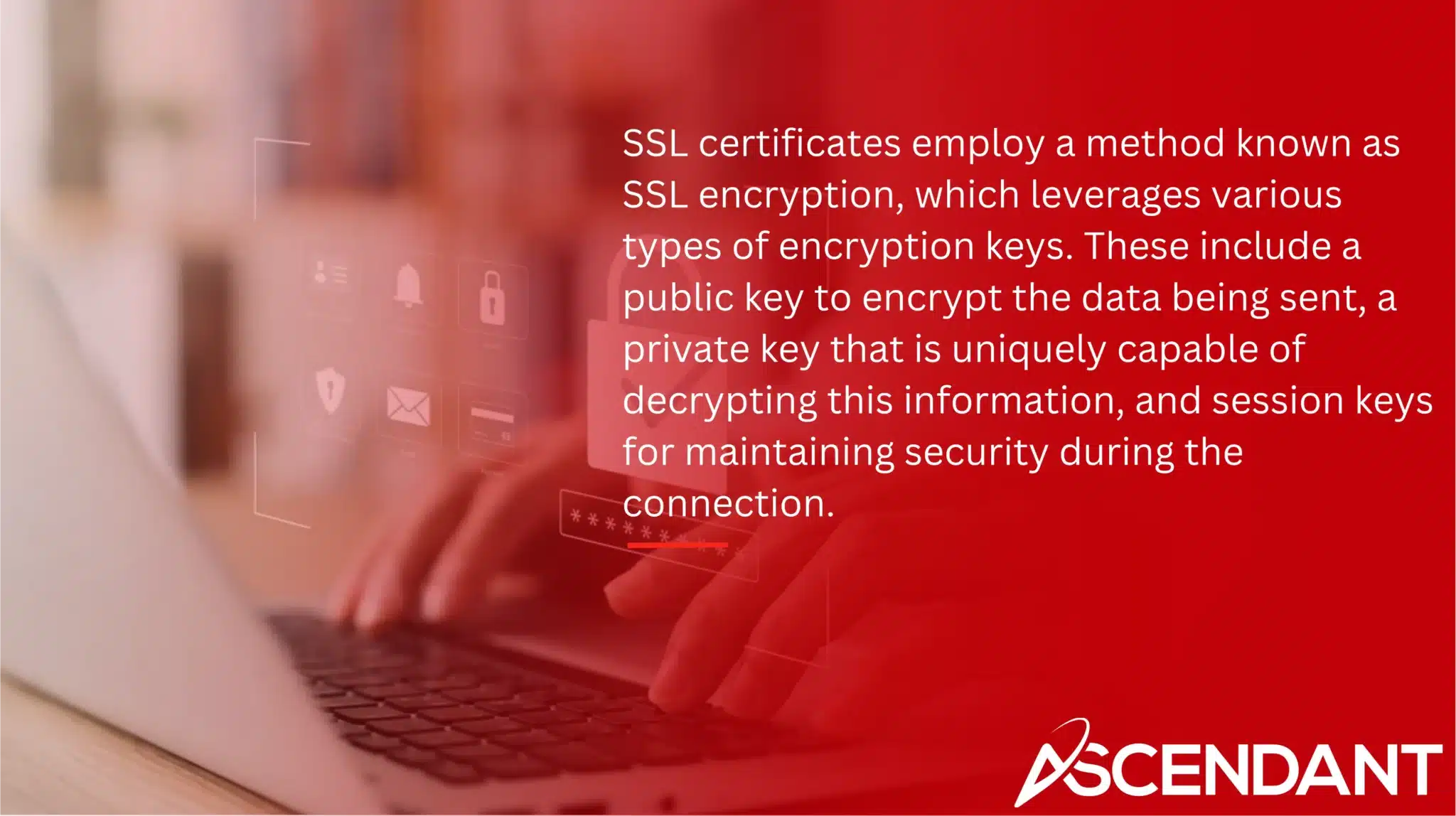 SSL certificates employ a method known as SSL encryption, which leverages various types of encryption keys. These include a public key to encrypt the data being sent, a private key that is uniquely capable of decrypting this information, and session keys for maintaining security during the connection. 