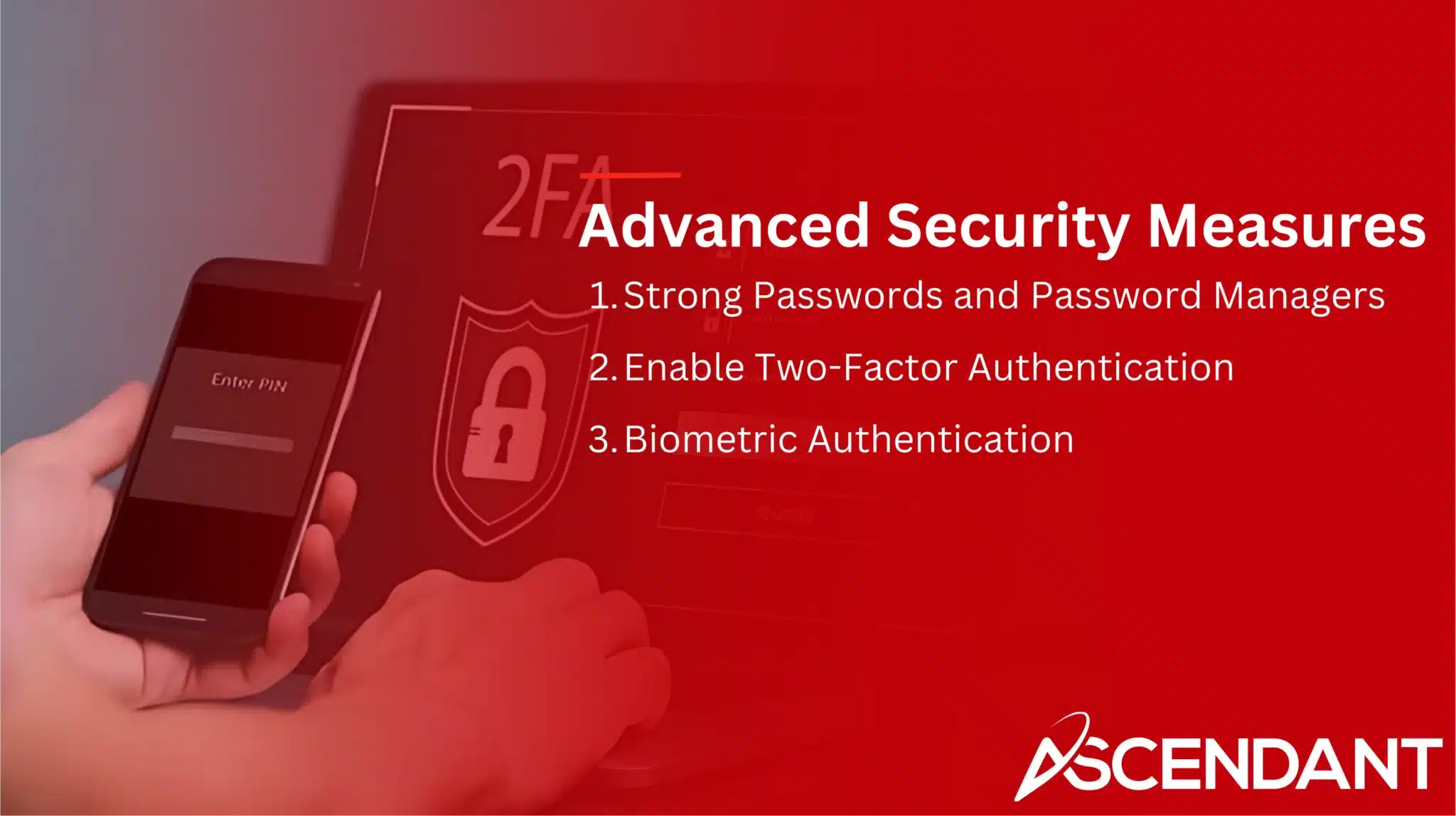 Advanced Security Measures
1. Strong Passwords and Password Managers 
2. Enable Two-Factor Authentication
3. Biometric Authentication 