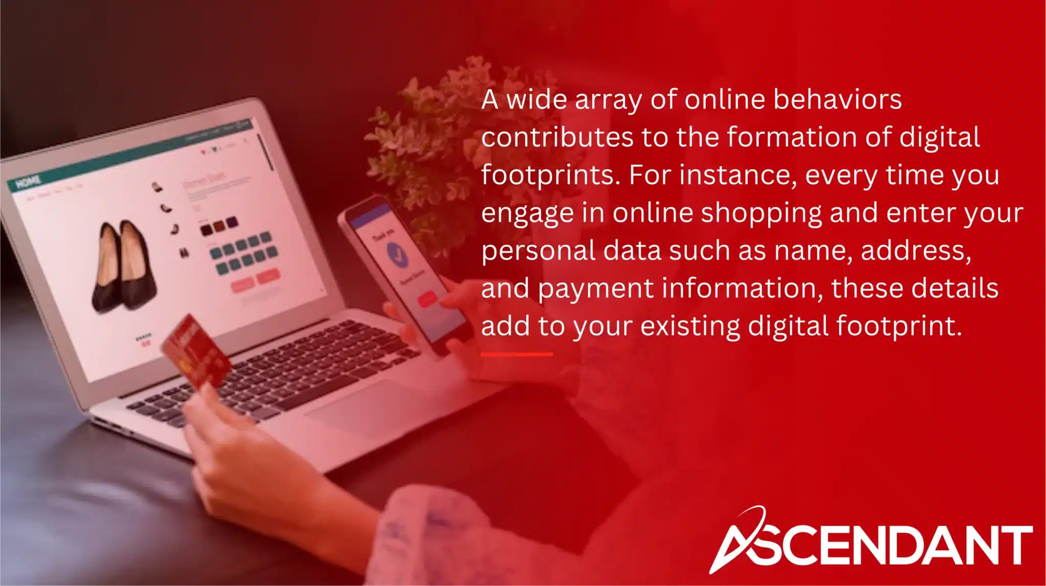 A wide array of online behaviors contributes to the formation of digital footprints. For instance, every time you engage in online shopping and enter your personal data such as name, address, and payment information, these details add to your existing digital footprint. 