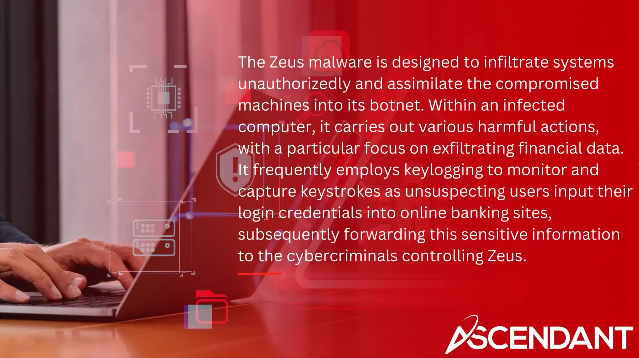 The Zeus malware is designed to infiltrate systems unauthorizedly and assimilate the compromised machines into its botnet. Within an infected computer, it carries out various harmful actions, with a particular focus on exfiltrating financial data. It frequently employs keylogging to monitor and capture keystrokes as unsuspecting users input their login credentials into online banking sites, subsequently forwarding this sensitive information to the cybercriminals controlling Zeus.