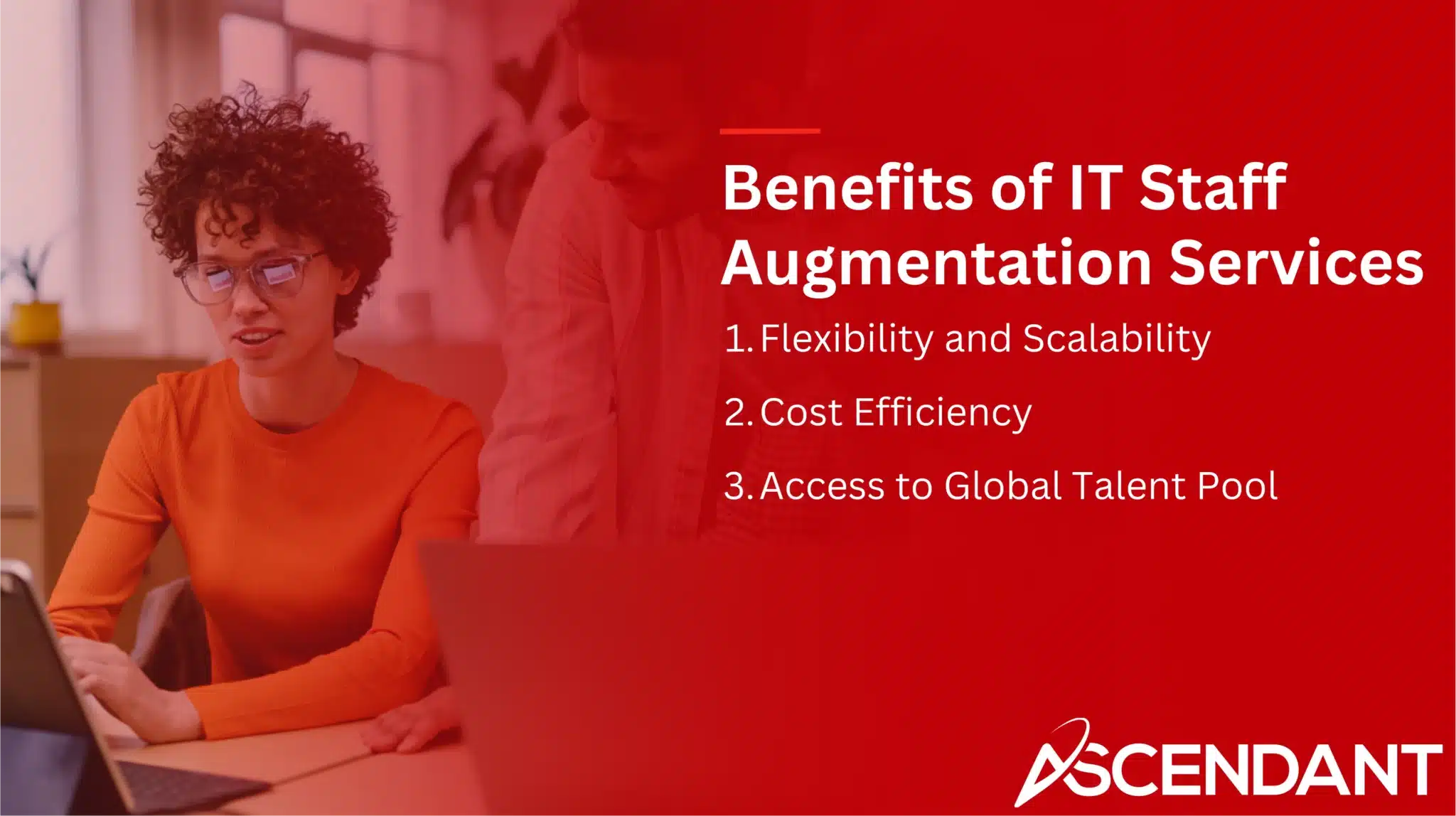 Benefits of IT Staff Augmentation Services
1. Flexibility and Scalability
2. Cost Efficiency 
3. Access to Global Talent Pool
