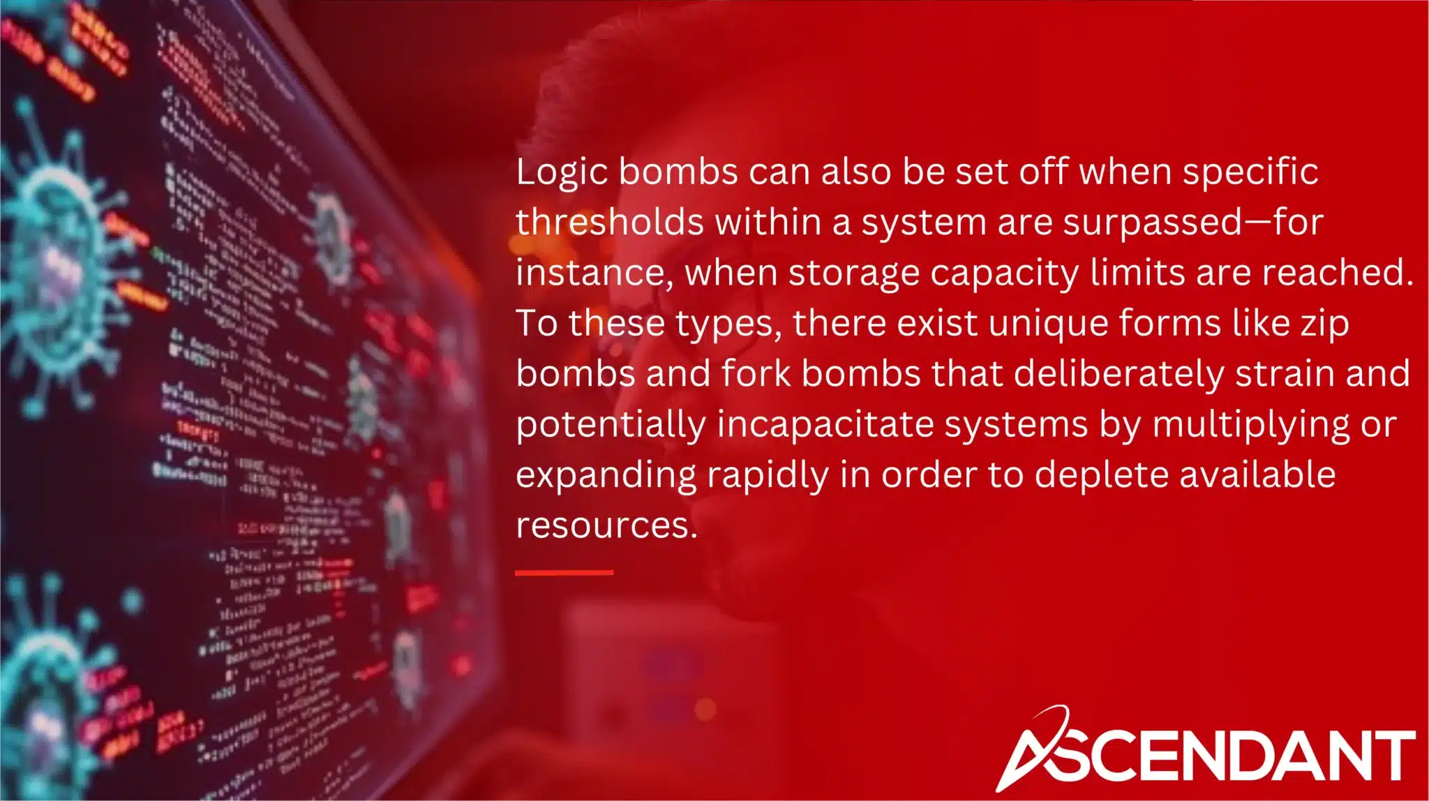 Logic bombs can also be set off when specific thresholds within a system are surpassed—for instance, when storage capacity limits are reached. To these types, there exist unique forms like zip bombs and fork bombs that deliberately strain and potentially incapacitate systems by multiplying or expanding rapidly in order to deplete available resources. 