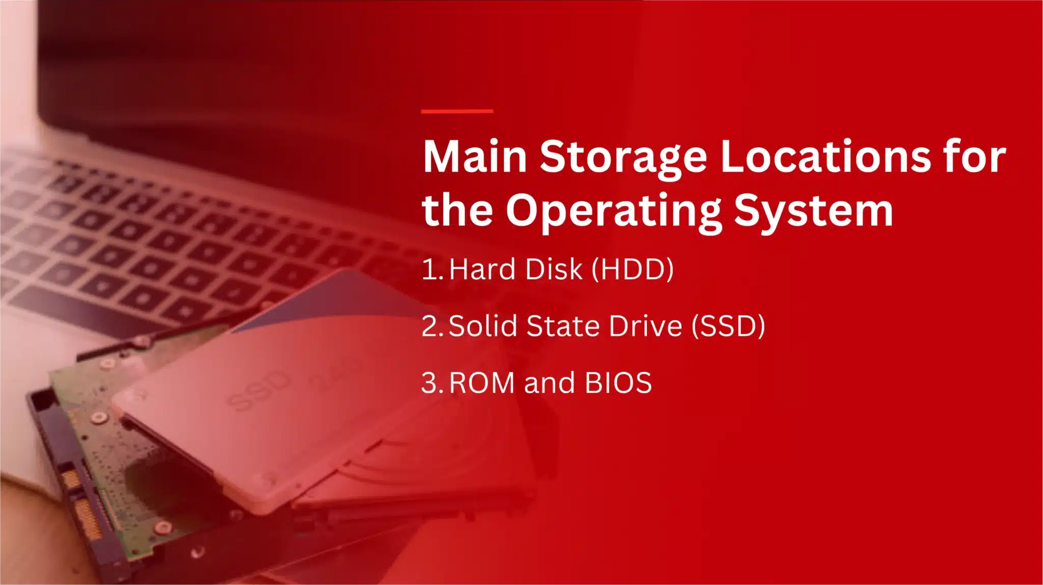 Main Storage Locations for the Operating System 
1. Hard Disk (HDD) 
2. Solid State Drive (SSD) 
3.. ROM and BIOS