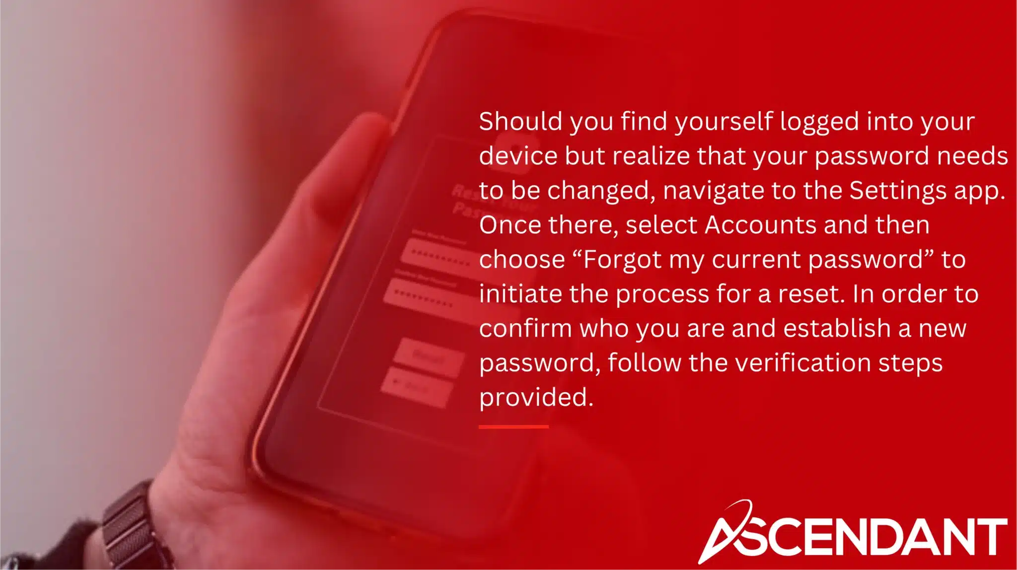 Should you find yourself logged into your device but realize that your password needs to be changed, navigate to the Settings app. Once there, select Accounts and then choose “Forgot my current password” to initiate the process for a reset. In order to confirm who you are and establish a new password, follow the verification steps provided.