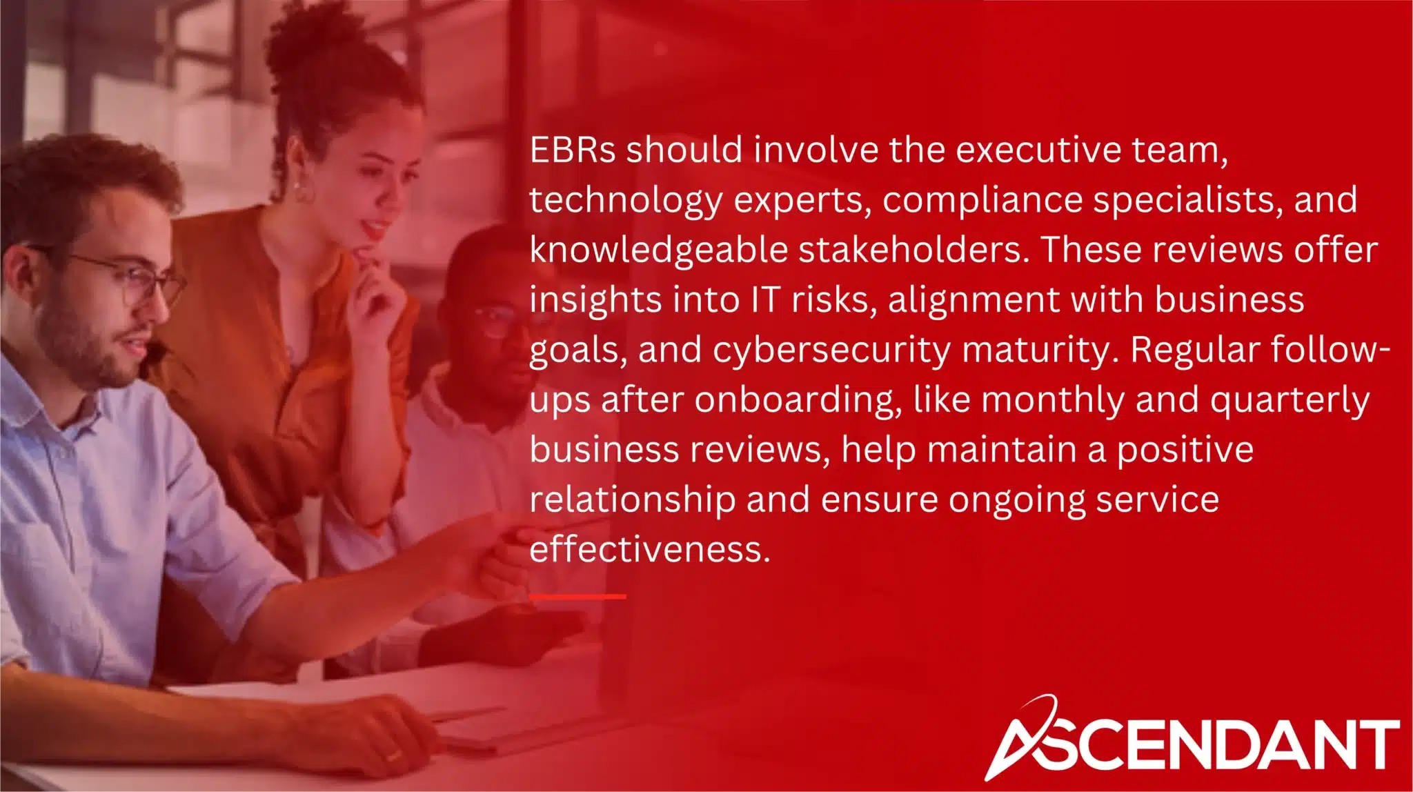 EBRs should involve the executive team, technology experts, compliance specialists, and knowledgeable stakeholders. These reviews offer insights into IT risks, alignment with business goals, and cybersecurity maturity. Regular follow-ups after onboarding, like monthly and quarterly business reviews, help maintain a positive relationship and ensure ongoing service effectiveness.