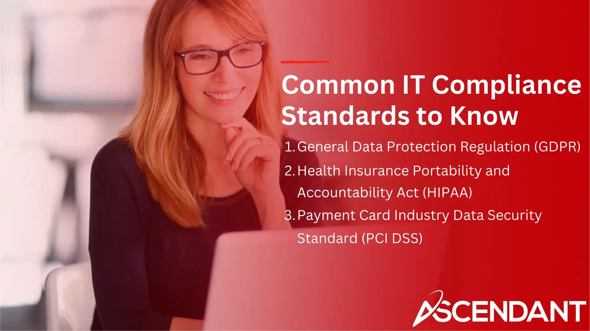 Common IT Compliance Standards to Know
1. General Data Protection Regulation (GDPR)
2. Health Insurance Portability and Accountability (HIPPA) 3. Payment Card Industry Data Security Standard (PCI DSS)