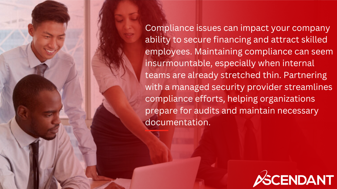 Compliance issues can impact your company ability to secure financing and attract skilled employees. Maintaining compliance can seem insurmountable, especially when internal teams are already stretched thin. Partnering with a managed security provider streamlines compliance efforts, helping organizations prepare for audits and maintain necessary documentation.