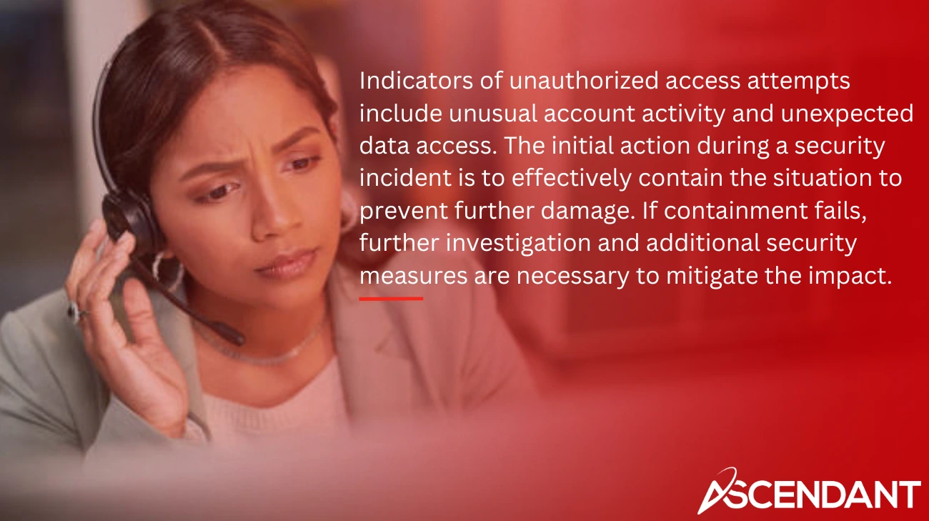 Indicators of unauthorized access attempts include unusual account activity and unexpected data access. The initial action during a security incident is to effectively contain the situation to prevent further damage. If containment fails, further investigation and additional security measures are necessary to mitigate the impact.
