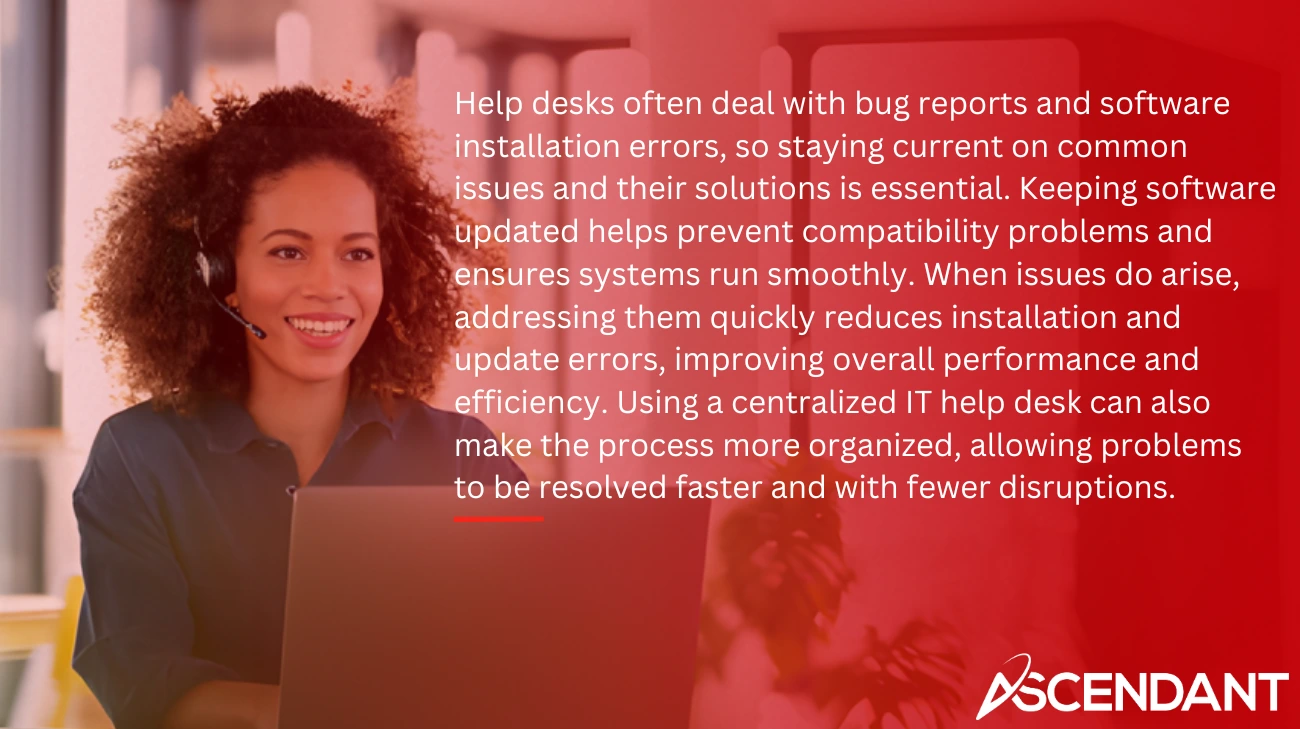 Help desks often deal with bug reports and software installation errors, so staying current on common issues and their solutions is essential. Keeping software updated helps prevent compatibility problems and ensures systems run smoothly. When issues do arise, addressing them quickly reduces installation and update errors, improving overall performance and efficiency. Using a centralized IT help desk can also make the process more organized, allowing problems to be resolved faster and with fewer disruptions.