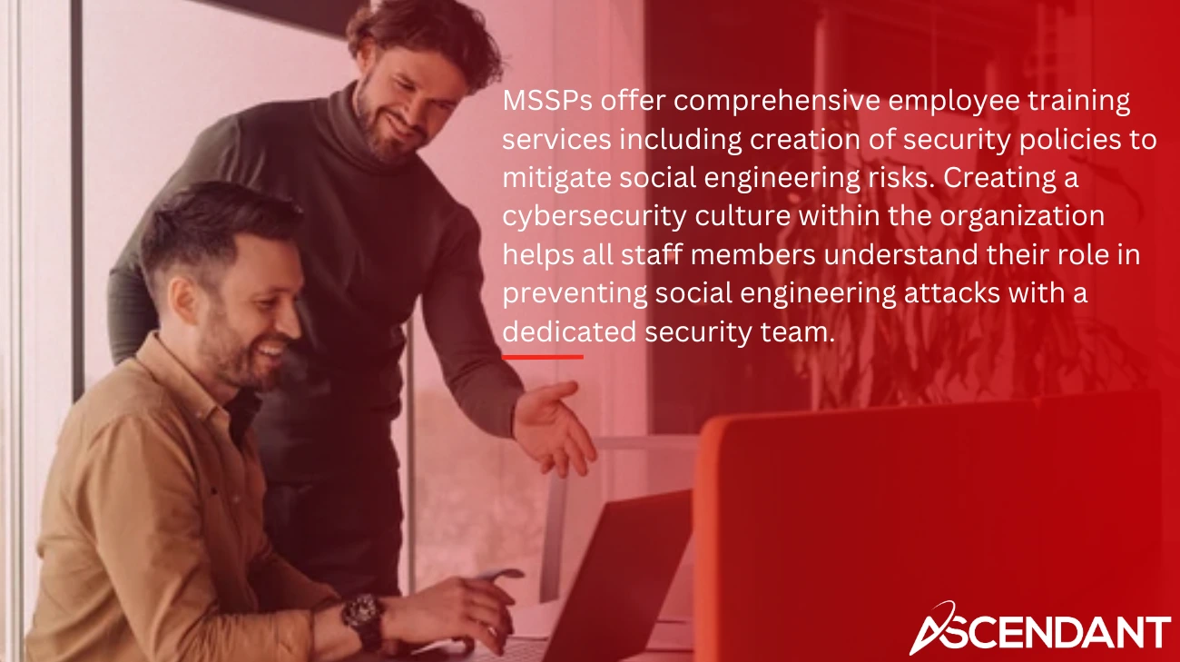 MSSPs offer comprehensive employee training services including creation of security policies to mitigate social engineering risks. Creating a cybersecurity culture within the organization helps all staff members understand their role in preventing social engineering attacks with a dedicated security team.