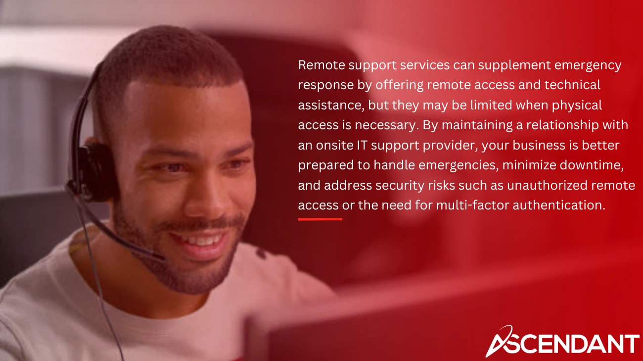 Remote support services can supplement emergency response by offering remote access and technical assistance, but they may be limited when physical access is necessary. By maintaining a relationship with an onsite IT support provider, your business is better prepared to handle emergencies, minimize downtime, and address security risks such as unauthorized remote access or the need for multi-factor authentication.